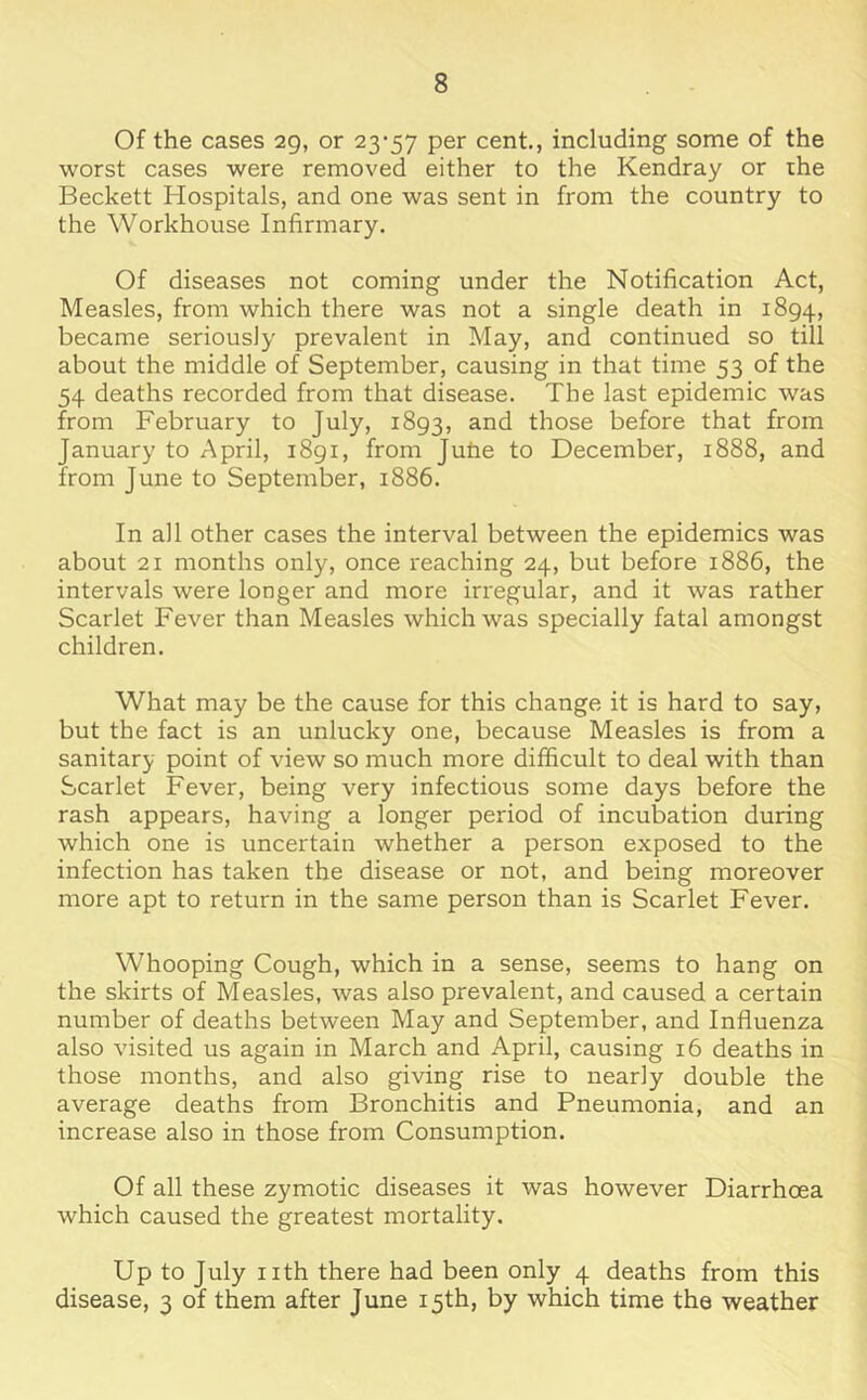 Of the cases 29, or 23'57 per cent., including some of the worst cases were removed either to the Kendray or the Beckett Hospitals, and one was sent in from the country to the Workhouse Infirmary. Of diseases not coming under the Notification Act, Measles, from which there was not a single death in 1894, became seriously prevalent in May, and continued so till about the middle of September, causing in that time 53 of the 54 deaths recorded from that disease. The last epidemic was from February to July, 1893, and those before that from January to April, 1891, from Juhe to December, 1888, and from June to September, 1886. In all other cases the interval between the epidemics was about 21 months only, once reaching 24, but before 1886, the intervals were longer and more irregular, and it was rather Scarlet Fever than Measles which was specially fatal amongst children. What may be the cause for this change it is hard to say, but the fact is an unlucky one, because Measles is from a sanitary point of view so much more difficult to deal with than Scarlet Fever, being very infectious some days before the rash appears, having a longer period of incubation during which one is uncertain whether a person exposed to the infection has taken the disease or not, and being moreover more apt to return in the same person than is Scarlet Fever. Whooping Cough, which in a sense, seems to hang on the skirts of Measles, was also prevalent, and caused a certain number of deaths between May and September, and Influenza also visited us again in March and April, causing 16 deaths in those months, and also giving rise to nearly double the average deaths from Bronchitis and Pneumonia, and an increase also in those from Consumption. Of all these zymotic diseases it was however Diarrhoea which caused the greatest mortality. Up to July nth there had been only 4 deaths from this disease, 3 of them after June 15th, by which time the weather