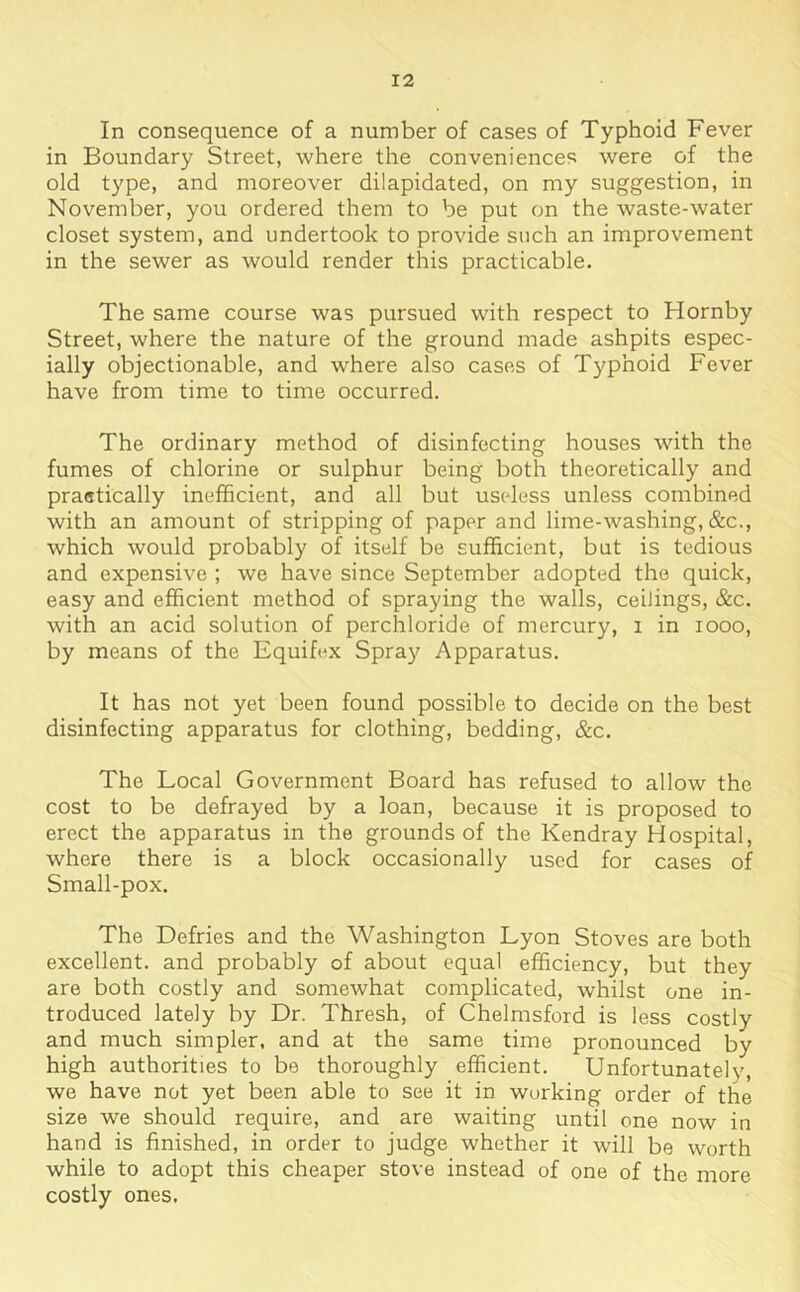 In consequence of a number of cases of Typhoid Fever in Boundary Street, where the conveniences were of the old type, and moreover dilapidated, on my suggestion, in November, you ordered them to be put on the waste-water closet system, and undertook to provide such an improvement in the sewer as would render this practicable. The same course was pursued with respect to Hornby Street, where the nature of the ground made ashpits espec- ially objectionable, and where also cases of Typhoid Fever have from time to time occurred. The ordinary method of disinfecting houses with the fumes of chlorine or sulphur being both theoretically and praatically inefficient, and all but useless unless combined with an amount of stripping of paper and lime-washing, &c., which would probably of itself be sufficient, but is tedious and expensive ; we have since September adopted the quick, easy and efficient method of spraying the walls, ceilings, &c. with an acid solution of perchloride of mercury, i in looo, by means of the Equifex Spray Apparatus. It has not yet been found possible to decide on the best disinfecting apparatus for clothing, bedding, &c. The Local Government Board has refused to allow the cost to be defrayed by a loan, because it is proposed to erect the apparatus in the grounds of the Kendray Hospital, where there is a block occasionally used for cases of Small-pox. The Defries and the Washington Lyon Stoves are both excellent, and probably of about equal efficiency, but they are both costly and somewhat complicated, whilst one in- troduced lately by Dr. Thresh, of Chelmsford is less costly and much simpler, and at the same time pronounced by high authorities to be thoroughly efficient. Unfortunately, we have not yet been able to see it in working order of the size we should require, and are waiting until one now in hand is finished, in order to judge whether it will be worth while to adopt this cheaper stove instead of one of the more costly ones.