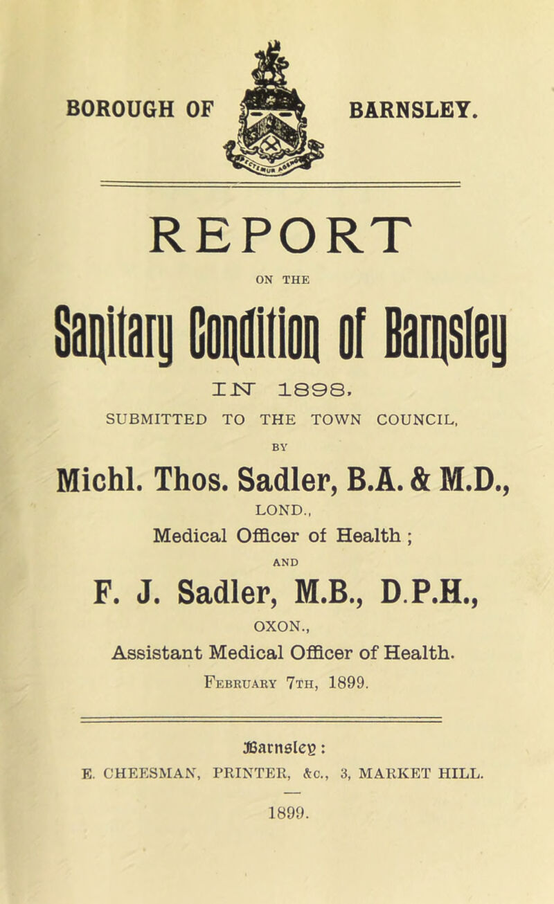 BARNSLEY. REPORT ON THE Saniiani Caaiioa af Baiaaiey IJSr 1808, SUBMITTED TO THE TOWN COUNCIL, BY Michl. Thos. Sadler, B.A. & M.D., LOND., Medical Officer of Health; AND F. J. Sadler, M.B., D.P.H., OXON., Assistant Medical Officer of Health. Februaby 7th, 1899. JSarnsleg: E. CHEESMAN, PRINTER, &C., 3, MARKET HILL. 1899.