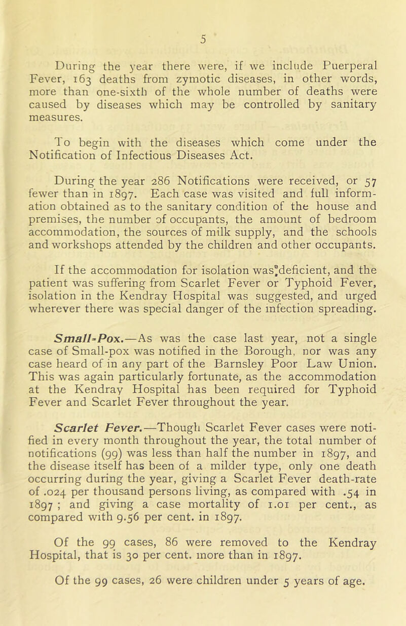 During the j’ear there were, if we include Puerperal Fever, 163 deaths from zymotic diseases, in other words, more than one-sixth of the whole number of deaths were caused by diseases which may be controlled by sanitary measures. To begin with the diseases which come under the Notification of Infectious Diseases Act. During the year 286 Notifications were received, or 57 fewer than in 1897. Each case was visited and full inform- ation obtained as to the sanitary condition of the house and premises, the number of occupants, the amount of bedroom accommodation, the sources of milk supply, and the schools and workshops attended by the children and other occupants. If the accommodation for isolation was”deficient, and the patient was suffering from Scarlet Fever or Typhoid Fever, isolation in the Kendray Hospital was suggested, and urged wherever there was special danger of the infection spreading. SmalhPox.—As was the case last year, not a single case of Small-pox was notified in the Borough, nor was any case heard of in any part of the Barnsley Poor Law Union. This was again particularly fortunate, as the accommodation at the Kendray Hospital has been required for Typhoid Fever and Scarlet Fever throughout the year. Scarlet Fever.—Though Scarlet Fever cases were noti- fied in every month throughout the year, the total number of notifications (99) was less than half the number in 1897, and the disease itself has been of a milder type, only one death occurring during the year, giving a Scarlet Fever death-rate of .024 per thousand persons living, as compared with .54 in 1897 ; and giving a case mortality of i.oi per cent., as compared with 9.56 per cent, in 1897. Of the 99 cases, 86 were removed to the Kendray Hospital, that is 30 per cent, more than in 1897. Of the 99 cases, 26 were children under 5 years of age.