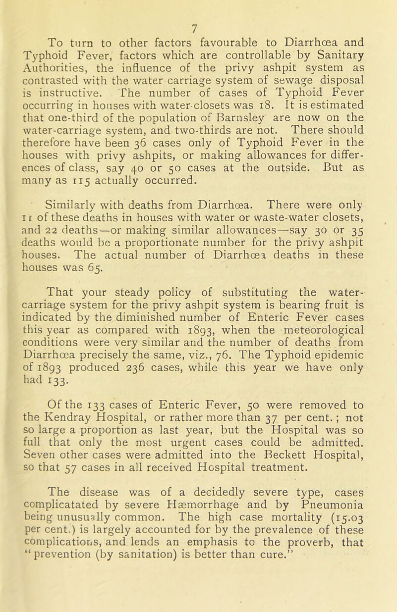 To turn to other factors favourable to Diarrhoea and Typhoid Fever, factors which are controllable by Sanitary Authorities, the influence of the privy ashpit system as contrasted with the water carriage system of sewage disposal is instructive. The number of cases of Typhoid Fever occurring in houses with water-closets was i8. It is estimated that one-third of the population of Barnsley are now on the water-carriage system, and two-thirds are not. There should therefore have been 36 cases only of Typhoid Fever in the houses with privy ashpits, or making allowances for differ- ences of class, say 40 or 50 cases at the outside. But as many as 115 actually occurred. Similarly with deaths from Diarrhoea. There were only 11 of these deaths in houses with water or waste-water closets, and 22 deaths—or making similar allowances—say 30 or 35 deaths would be a proportionate number for the privy ashpit houses. The actual number of Diarrhoea deaths in these houses was 65. That your steady policy of substituting the water- carriage system for the privy ashpit system is bearing fruit is indicated by the diminished number of Enteric Fever cases this year as compared with 1893, when the meteorological conditions were very similar and the number of deaths from Diarrhoea precisely the same, viz., 76. The Typhoid epidemic of 1893 produced 236 cases, while this year we have only had 133. Of the 133 cases of Enteric Fever, 50 were removed to the Kendray Hospital, or rather more than 37 per cent.; not so large a proportion as last year, but the Hospital was so full that only the most urgent cases could be admitted. Seven other cases were admitted into the Beckett Hospital, so that 57 cases in all received Hospital treatment. The disease was of a decidedly severe type, cases complicatated by severe Haemorrhage and by Pneumonia being unusually common. The high case mortality (15.03 per cent.) is largely accounted for by the prevalence of these complications, and lends an emphasis to the proverb, that “prevention (by sanitation) is better than cure.’’