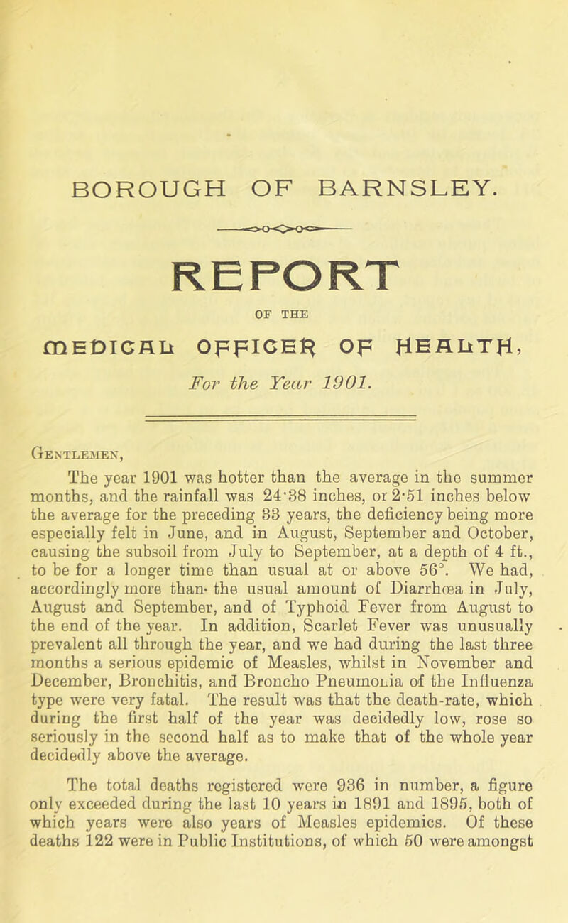 BOROUGH OF BARNSLEY. OF THE mEDICRLi OFFICER OF HEALTH* For the Year 1901. Gentlemen, The year 1901 was hotter than the average in the summer months, and the rainfall was 24-38 inches, or2’51 inches below the average for the preceding 33 years, the deficiency being more especially felt in June, and in August, September and October, causing the subsoil from July to September, at a depth of 4 ft., to be for a longer time than usual at or above 56°. We had, accordingly more than-the usual amount of Diarrhoea in July, August and September, and of Typhoid Fever from August to the end of the year. In addition, Scarlet Fever was unusually prevalent all through the year, and we had during the last three months a serious epidemic of Measles, whilst in November and December, Bronchitis, and Broncho Pneumonia of the Influenza type were very fatal. The result was that the death-rate, which during the first half of the year was decidedly low, rose so seriously in the second half as to make that of the whole year decidedly above the average. The total deaths registered were 936 in number, a figure only exceeded during the last 10 years in 1891 and 1895, both of which years were also years of Measles epidemics. Of these deaths 122 were in Public Institutions, of which 50 were amongst