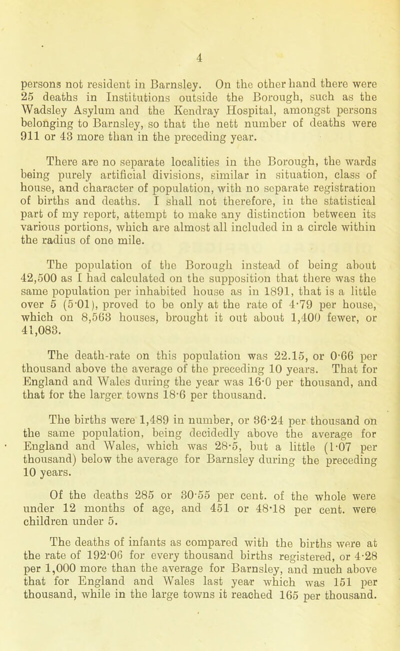 persons not resident in Barnsley. On the other hand there were 25 deaths in Institutions outside the Borough, such as the Wadsley Asylum and the Kendray Hospital, amongst persons belonging to Barnsley, so that the nett number of deaths were 911 or 43 more than in the preceding year. There are no separate localities in the Borough, the wards being purely artificial divisions, similar in situation, class of house, and character of population, with no separate registration of births and deaths. I shall not therefore, in the statistical part of my report, attempt to make any distinction between its various portions, which are almost all included in a circle within the radius of one mile. The population of the Borough instead of being about 42,500 as I had calculated on the supposition that there was the same population per inhabited house as in 1891, that is a little over 5 (5*01), proved to be only at the rate of 4*79 per house, which on 8,503 houses, brought it out about 1,400 fewer, or 41,083. The death-rate on this population was 22.15, or 0-66 per thousand above the average of the preceding 10 years. That for England and Wales during the year was 16-0 per thousand, and that for the larger towns 18-6 per thousand. The births were 1,489 in number, or 86-24 per thousand on the same population, being decidedly above the average for England and Wales, which was 28-5, but a little (1 -07 per thousand) below the average for Barnsley during the preceding 10 years. Of the deaths 285 or 30-55 per cent, of the whole were under 12 months of age, and 451 or 48*18 per cent, were children under 5. The deaths of infants as compared with the births were at the rate of 192-0G for every thousand births registered, or 4-28 per 1,000 more than the average for Barnsley, and much above that for England and Wales last year which was 151 per thousand, while in the large towns it reached 165 per thousand.