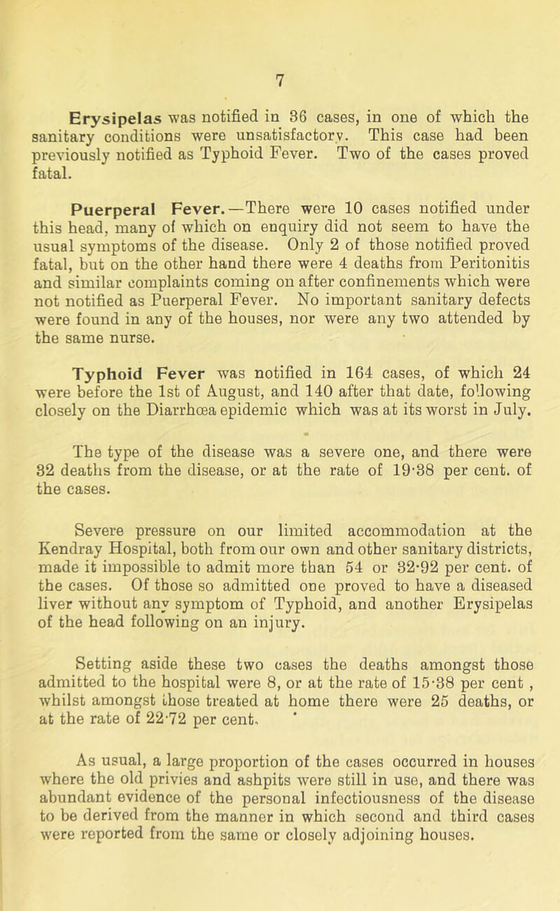 Erysipelas was notified in 36 cases, in one of which the sanitary conditions were unsatisfactory. This case had been previously notified as Typhoid Fever. Two of the cases proved fatal. Puerperal Fever.—There were 10 cases notified under this head, many of which on enquiry did not seem to have the usual symptoms of the disease. Only 2 of those notified proved fatal, but on the other hand there were 4 deaths from Peritonitis and similar complaints coming on after confinements which were not notified as Puerperal Fever. No important sanitary defects were found in any of the houses, nor were any two attended by the same nurse. Typhoid Fever was notified in 164 cases, of which 24 were before the 1st of August, and 140 after that date, following closely on the Diarrhoea epidemic which was at its worst in July. • The type of the disease was a severe one, and there were 32 deaths from the disease, or at the rate of 19-38 per cent, of the cases. Severe pressure on our limited accommodation at the Kendray Hospital, both from our own and other sanitary districts, made it impossible to admit more than 54 or 32-92 per cent, of the cases. Of those so admitted one proved to have a diseased liver without any symptom of Typhoid, and another Erysipelas of the head following on an injury. Setting aside these two cases the deaths amongst those admitted to the hospital were 8, or at the rate of 15-38 per cent , •whilst amongst those treated at home there were 25 deaths, or at the rate of 2272 per cent. As usual, a large proportion of the cases occurred in houses where the old privies and ashpits were still in use, and there was abundant evidence of the personal infectiousness of the disease to be derived from the manner in which second and third cases were reported from the same or closely adjoining houses.