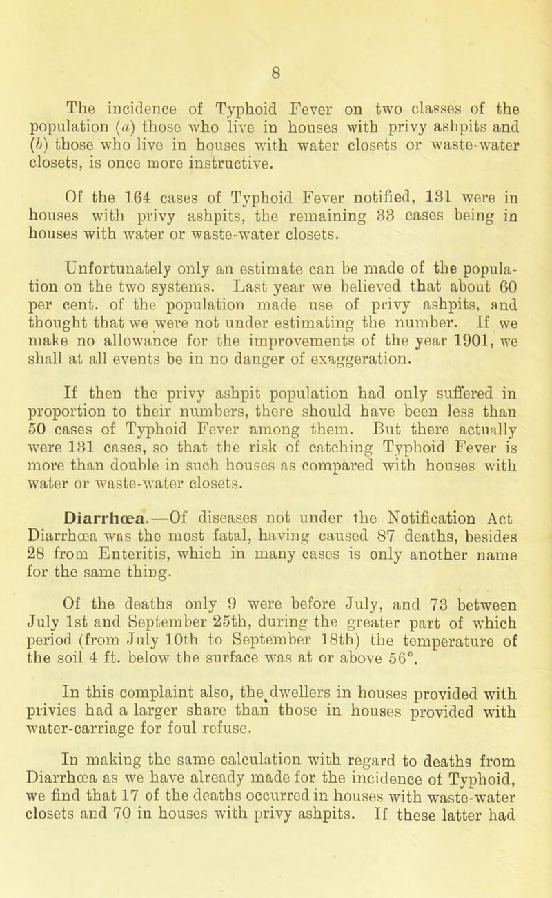 The incidence of Typhoid Fever on two elapses of the population (a) those who live in houses with privy ashpits and (b) those who live in houses with water closets or waste-water closets, is once more instructive. Of the 164 cases of Typhoid Fever notified, 131 were in houses with privy ashpits, the remaining 33 cases being in houses with water or waste-water closets. Unfortunately only an estimate can be made of the popula- tion on the two systems. Last year we believed that about 60 per cent, of the population made use of privy ashpits, end thought that we were not under estimating the number. If we make no allowance for the improvements of the year 1901, we shall at all events be in no danger of exaggeration. If then the privy ashpit population had only suffered in proportion to their numbers, there should have been less than 50 cases of Typhoid Fever among them. But there actually were 131 cases, so that the risk of catching Typhoid Fever is more than double in such houses as compared with houses with water or waste-water closets. Diarrhoea.—Of diseases not under the Notification Act Diarrhoea was the most fatal, having caused 87 deaths, besides 28 from Enteritis, which in many cases is only another name for the same thing. Of the deaths only 9 were before July, and 73 between July 1st and September 25th, during the greater part of which period (from July 10th to September 18th) the temperature of the soil 4 ft. below the surface was at or above 56°. In this complaint also, the%dwellers in houses provided with privies had a larger share than those in houses provided with water-carriage for foul refuse. In making the same calculation with regard to deaths from Diarrhoea as we have already made for the incidence of Typhoid, we find that 17 of the deaths occurred in houses with waste-water closets and 70 in houses with privy ashpits. If these latter had