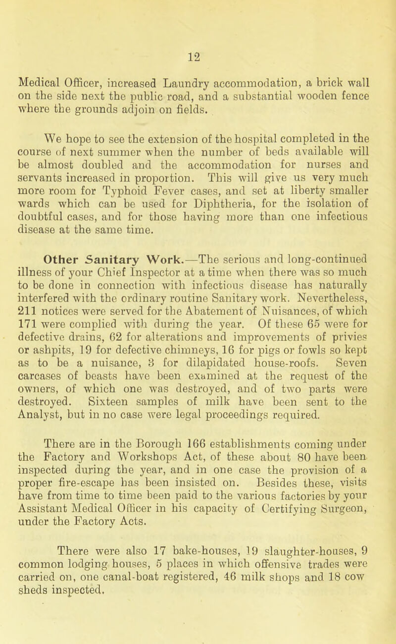 Medical Officer, increased Laundry accommodation, a brick wall on the side next the public road, and a substantial wooden fence where the grounds adjoin on fields. We hope to see the extension of the hospital completed in the course of next summer when the number of beds available wall be almost doubled and the accommodation for nurses and servants increased in proportion. This will give us very much more room for Typhoid Fever cases, and set at liberty smaller wards which can be used for Diphtheria, for the isolation of doubtful cases, and for those having more than one infectious disease at the same time. Other Sanitary Work.—The serious and long-continued illness of your Chief Inspector at a time when there was so much to be done in connection with infectious disease has naturally interfered with the ordinary routine Sanitary work. Nevertheless, 211 notices were served for the Abatement of Nuisances, of which 171 -were complied with during the year. Of these 65 were for defective drains, 62 for alterations and improvements of privies or ashpits, 19 for defective chimneys, 16 for pigs or fowls so kept as to be a nuisance, 8 for dilapidated house-roofs. Seven carcases of beasts have been examined at the request of the owmers, of which one was destroyed, and of tw7o parts were destroyed. Sixteen samples of milk have been sent to the Analyst, but in no case w7ere legal proceedings required. There are in the Borough 166 establishments coming under the Factory and Workshops Act, of these about 80 have been inspected during the year, and in one case the provision of a proper fire-escape has been insisted on. Besides these, visits have from time to time been paid to the various factories by your Assistant Medical Officer in his capacity of Certifying Surgeon, under the Factory Acts. There were also 17 bake-houses, 19 slaughter-houses, 9 common lodging houses, 5 places in which offensive trades were carried on, one canal-boat registered, 46 milk shops and 18 cow7 sheds inspected.