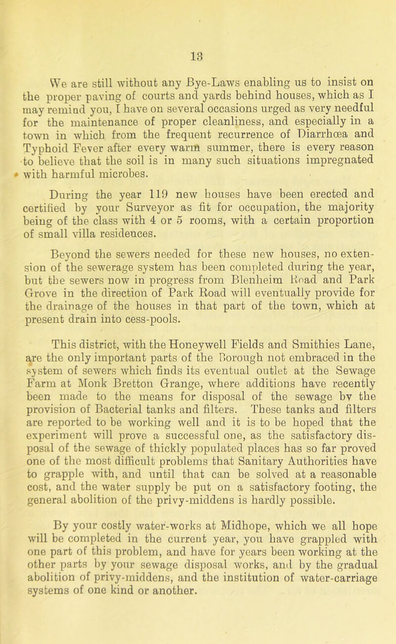 We are still without any Bye-Laws enabling us to insist on the proper paving of courts and yards behind houses, which as I may remind you, I have on several occasions urged as very needful for the maintenance of proper cleanliness, and especially in a town in which from the frequent recurrence of Diarrhoea and Typhoid Fever after every warm summer, there is every reason to believe that the soil is in many such situations impregnated • with harmful microbes. During the year 119 new houses have been erected and certified by your Surveyor as fit for occupation, the majority being of the class with 4 or 5 rooms, with a certain proportion of small villa residences. Beyond the sewers needed for these new houses, no exten- sion of the sewerage system has been completed during the year, but tbe sewers now in progress from Blenheim Hoad and Park Grove in the direction of Park Road will eventually provide for the drainage of the houses in that part of the town, which at present drain into cess-pools. This district, with the Honeywell Fields and Smithies Lane, are the only important parts of the Borough not embraced in the system of sewers which finds its eventual outlet at the Sewage Farm at Monk Bretton Grange, where additions have recently been made to the means for disposal of the sewage bv the provision of Bacterial tanks and filters. These tanks and filters are reported to be working well and it is to be hoped that the experiment will prove a successful one, as the satisfactory dis- posal of the sewage of thickly populated places has so far proved one of the most difficult problems that Sanitary Authorities have to grapple with, and until that can be solved at a reasonable cost, and the water supply be put on a satisfactory footing, the general abolition of the privy-middens is hardly possible. By your costly water-works at Midhope, which we all hope will be completed in the current year, you have grappled with one part of this problem, and have for years been working at the other parts by your sewage disposal works, and by the gradual abolition of privy-middens, and the institution of water-carriage systems of one kind or another.