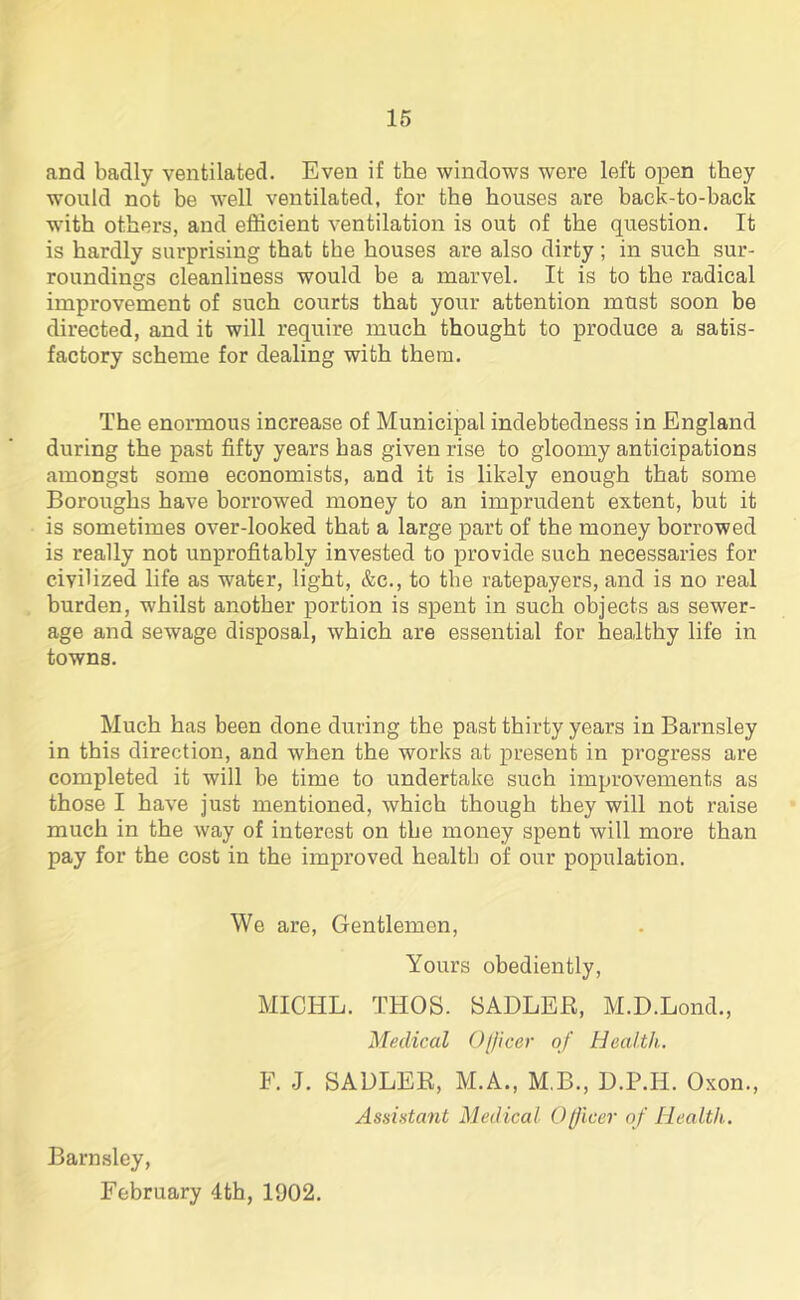 and badly ventilated. Even if the windows were left open they would not be well ventilated, for the houses are back-to-back with others, and efficient ventilation is out of the question. It is hardly surprising that the houses are also dirty ; in such sur- roundings cleanliness would be a marvel. It is to the radical improvement of such courts that your attention must soon be directed, and it will require much thought to produce a satis- factory scheme for dealing with them. The enormous increase of Municipal indebtedness in England during the past fifty years has given rise to gloomy anticipations amongst some economists, and it is likely enough that some Boroughs have borrowed money to an imprudent extent, but it is sometimes over-looked that a large part of the money borrowed is really not unprofitably invested to provide such necessaries for civilized life as water, light, &c., to the ratepayers, and is no real burden, whilst another portion is spent in such objects as sewer- age and sewage disposal, which are essential for healthy life in towns. Much has been done during the past thirty years in Barnsley in this direction, and when the works at present in progress are completed it will be time to undertake such improvements as those I have just mentioned, which though they will not raise much in the way of interest on the money spent will more than pay for the cost in the improved health of our population. We are, Gentlemen, Yours obediently, MICHL. THOS. SADLER, M.D.Lond., Medical Officer of Health. F. J. SADLER, M.A., M.B., D.P.II. Oxon., Assistant Medical Officer of Health. Barnsley, February 4th, 1902.