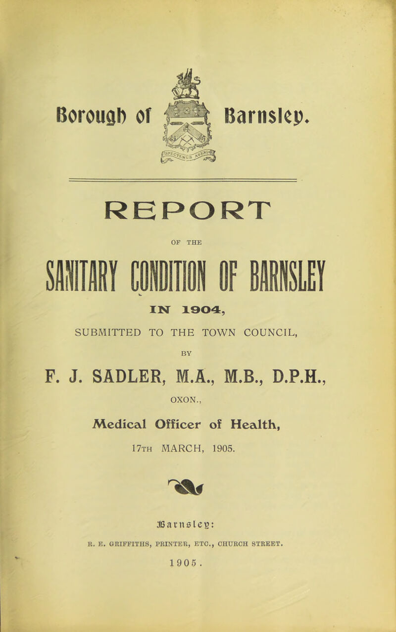 Barn$l<ip. Boroual) of REPORT OF THE »Tir coin OF BBEI IM 1904, SUBMITTED TO THE TOWN COUNCIL, BY F. J. SADLER, M.A,, M.B., D.P.H., OXON., Medical Officer of Health, 17th march, 1905. lau JO a r n 01 c s: R. E. GRIFFITHS, PRINTER, ETC., CHURCH STREET.