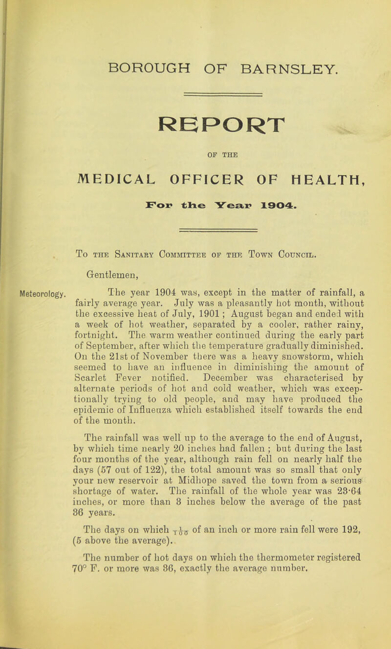 BOROUGH OF BARNSLEY. ieoroiogy. RBPORT OF THE MEDtCAL OFFICER OP HEALTH, Fox* lilxe Yea^x* 1904. To THE SaNITAEY COMMITTEE OF THE ToWN CoUNCIL. Gentlemen, The year 1904 waa, except in the matter of rainfall, a fairly average year, July was a pleasantly hot month, without the excessive heat of July, 1901; August liegan and ended with a week of hot weather, separated by a cooler, rather rainy, fortnight. Tlie warm weather continued during the early part of September, after which the temperature gradually diminished. On the 2l8t of November there was a heavy snowstorm, which seemed to have an influence in diminishing the amount of Scarlet Fever notifled. December was characterised by alternate peidods of hot and cold weather, which was excep- tionally trying to old people, and may have produced the epidemic of Influenza which established itself towards the end of the month. The rainfall was well up to the average to the end of August, by which time nearly 20 inches had fallen ; but during the last four months of the year, although rain fell on nearly half the days (57 out of 122), the total amount was so small that only your new reservoir at Midhope saved the town from a serious shortage of water. The rainfall of the whole year was 23-64 inches, or more than 3 inches below the average of the past 36 years. The days on which of an inch or more rain fell were 192, (5 above the average). The number of hot days on which the thermometer registered 70° F. or more was 36, exactly the average number.