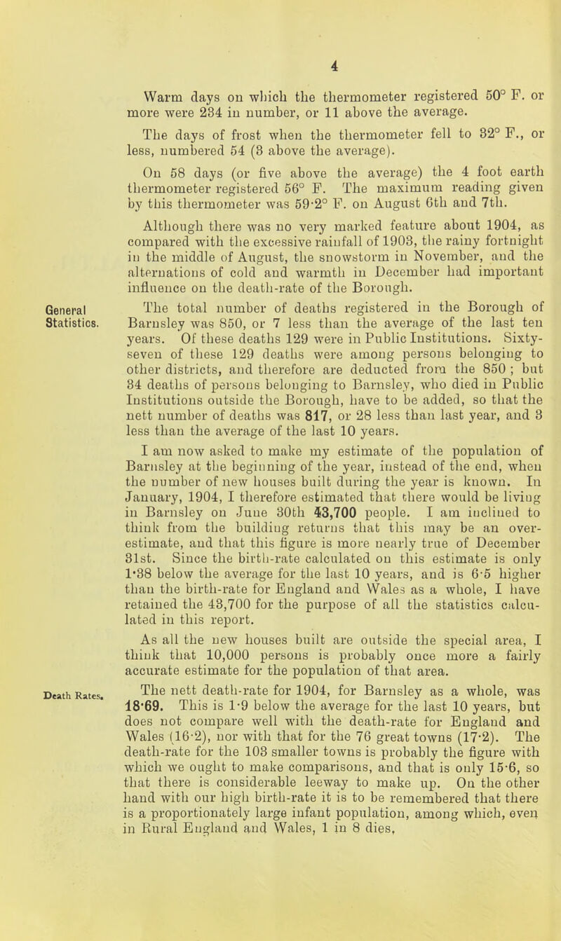 General Statistics. Death Rates. Warm days on which the thermometer registered 50° F. or more were 284 in number, or 11 above the average. The days of frost when the thermometer fell to 32° F., or less, numbered 54 (3 above the average). On 58 days (or five above the average) the 4 foot earth thermometer registered 56° F. The maximum reading given by this thermometer was 59‘2° F. on August Gth and 7th. Although there was no very marked feature about 1904, as compared with the excessive rainfall of 1903, the rainy fortnight in the middle of August, the snowstorm in November, and the alternations of cold and warmth in December had important influence on the death-rate of the Borough. The total number of deaths registered in the Borough of Barnsley was 850, or 7 less than the average of the last ten years. Of these deaths 129 were in Public Institutions. Sixty- seven of these 129 deaths were among persons belonging to other districts, and therefore are deducted from the 850 ; but 34 deaths of persons belonging to Barnsley, who died in Public Institutions outside the Borough, have to be added, so that the nett number of deaths was 817, or 28 less than last year, and 3 less than the average of the last 10 years. I am now asked to make my estimate of the population of Barnsley at the beginning of the year, instead of the end, when the number of new houses built during the year is known. In January, 1904, I therefore estimated that there would be living in Barnsley on June 30th 53,700 people. I am inclined to think from the building returns that this may be an over- estimate, and that this figure is more nearly true of December 31st. Since the birth-rate calculated on this estimate is only 1*38 below the average for the last 10 years, and is 6'5 higher than the birth-rate for England and Wales as a whole, I have retained the 43,700 for the purpose of all the statistics calcu- lated in this report. As all the new houses built are outside the special area, I think that 10,000 persons is probably once more a fairly accurate estimate for the population of that area. The nett death-rate for 1904, for Barnsley as a whole, was 18'69. This is 1-9 below the average for the last 10 years, but does not compare well with the death-rate for England and Wales (16'2), nor with that for the 76 great towns (17‘2). The death-rate for the 103 smaller towns is probably the figure with which we ought to make comparisons, and that is only 15‘6, so that there is considerable leeway to make up. On the other hand with our high birth-rate it is to be remembered that there is a proportionately large infant population, among which, even in Rural England and Wales, 1 in 8 dies.