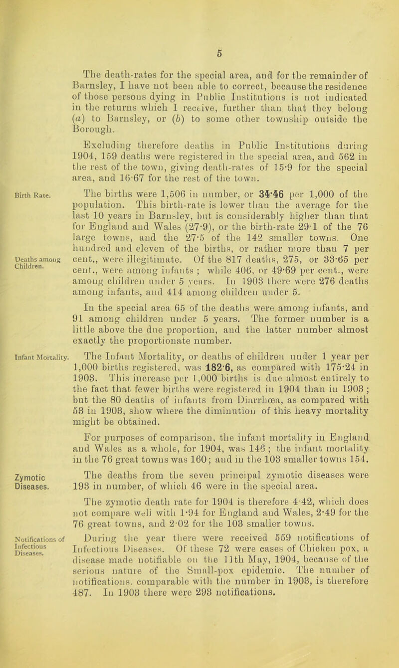 Birth Rate. Deaths among Children. Infant Mortality. Zymotic Diseases. Notifications of Infectious Disea.ses. The death-rates for the special area, and for the remainder of Barnsley, I have not been able to correct, because the residence of those persons dying in Public Institutions is not indicated in the returns which I receive, further than that they belong (a) to Barnsley, or (b) to some other township outside the 13orough. Excluding therefore deaths in Public Institutions during 190-i, 159 deaths were registered in the special area, and 562 in tlie rest of the town, giving death-rales of 15‘9 for the special area, and 16‘67 for the rest of the town. The births were 1,506 in number, or 35*46 per 1,000 of the population. This birth-rate is lower than the average for the last 10 years in Barnsley, but is considerably higher than that for England and Wales (27*9), or the birth-rate 29T of the 76 large towns, and the 27*5 of the 142 smaller towns. One hundred and eleven of the births, or rather more than 7 per cent., were illegitimate. Of the 817 deatlis, 275, or 33'65 per cent., were among infants ; while 406, nr 49*69 per cent., were among children under 5 years. In 1903 there were 276 deaths among infants, and 414 among children under 5. In the special area 65 of the deaths were among infants, and 91 among children under 5 years. The former number is a little above the due proportion, and the latter number almost exactly the proportionate number. The Infant Mortality, or deaths of children under 1 year per 1,000 births registered, was 182'6, as compared with 175'24 in 1903. This increase per 1,000 births is due almost entirely to the fact that fewer births were registered in 1904 than in 1903; but the 80 deaths of infants from Diarrhoea, as compared with 53 in 1903, show where the diminution of this heavy mortality might be obtained. For purposes of comparison, the infant mortality in England and Wales as a whole, for 1904, was 146; the infant mortality in the 76 great towns was 160; and in the 103 smaller towns 154. The deaths from the seven principal zymotic diseases were 193 in number, of which 46 were in the special area. The zymotic death rate for 1904 is therefore 4 42, which does not compare weli with 1'94 for England and Wales, 2-49 for the 76 great towns, and 2-02 for the 103 smaller towns. During the year tliere were received 559 notifications of Infectious Diseases. Of these 72 were cases of Chicken pox, a disease made notifiable on tlie llth May, 1904, because of the serious nature of the Small-pox epidemic. The number of notifications, comparable with the number in 1903, is therefore 487. In 1903 there were 293 notifications.