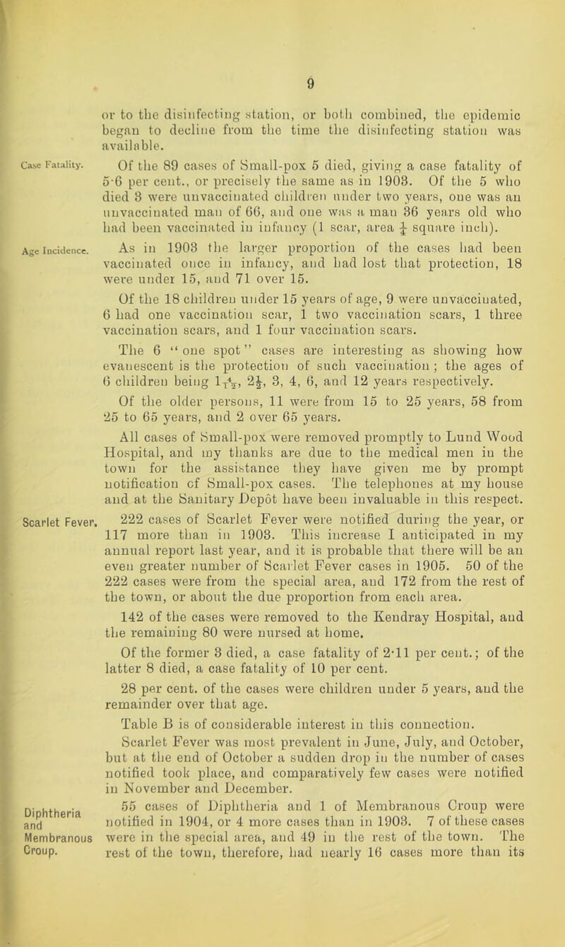 Caie Fatality. Age Incidence. Scarlet Fever. Diphtheria and Membranous Croup. or to the disinfecting station, or both combined, tlie epidemic began to decline from the time the disinfecting station was available. Of the 89 cases of Small-pox 5 died, giving a case fatality of 0'6 per cent., or precisely the same as in 1903. Of the 5 who died 3 were unvaccinated children under two years, one was an unvaccinated man of 66, and one was a man 36 years old who had been vaccinated in infancy (1 scar, area square inch). As in 1903 the larger proportion of the cases had been vaccinated once in infancy, and had lost that protection, 18 were under 15, and 71 over 15. Of the 18 children under 15 years of age, 9 were uuvacciuated, 6 had one vaccination scar, 1 two vaccination scars, 1 three vaccination scars, and 1 four vaccination scars. The 6 “ one spot ” cases are interesting as showing how evanescent is the protection of such vaccination ; the ages of 6 children being ly*^-, 2J, 3, 4, 6, and 12 years respectively. Of the older persons, 11 were from 15 to 25 years, 58 from 25 to 65 years, and 2 over 65 years. All cases of iSmall-pox were removed promptly to Lund Wood Hospital, and my thanks are due to the medical men in the town for the assistance they have given me by prompt notification of Small-pox cases. The telephones at my house and at the Sanitary Depot have been invaluable in this respect. 222 cases of Scarlet Fever were notified during the year, or 117 more than in 1903. This increase 1 anticipated in my annual report last year, and it is probable that there will be an even greater number of Scailet Fever cases in 1905. 50 of the 222 cases were from the special area, and 172 from the rest of the town, or about the due proportion from each area. 142 of the cases were removed to the Keudray Hospital, and the remaining 80 were nursed at home. Of the former 3 died, a case fatality of 2-11 per cent.; of the latter 8 died, a case fatality of 10 per cent. 28 per cent, of the cases were children under 5 years, and the remainder over that age. Table B is of considerable interest in this connection. Scarlet Fever was most prevalent in June, July, and October, but at the end of October a sudden drop in the number of cases notified took place, and comparatively few cases were notified in November and December. 55 cases of Diphtheria and 1 of Membranous Croup were notified in 1904, or 4 more cases than in 1903. 7 of these cases were in the special area, and 49 in the rest of the town. The rest of the town, therefore, had nearly 16 cases more than its