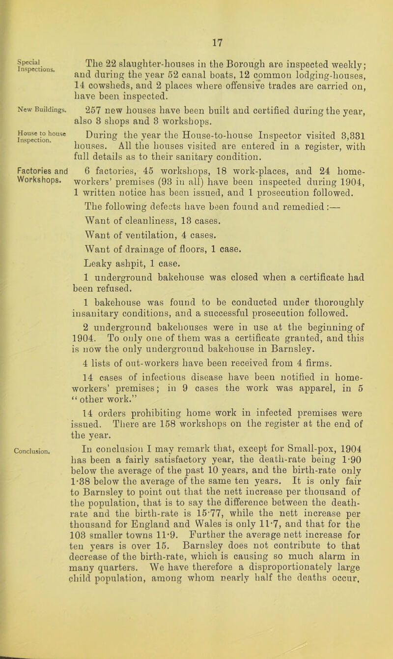 I 17 I fns'^ections slaiigliter-houses in the Borough are inspected weekly; I and during the year 52 canal boats, 12 common lodging-houses, 14 cowsheds, and 2 places where offensive trades are carried on, have been inspected. New Buildings. House to house Inspection. Factories and Workshops. 257 new houses have been built and certified during the year, also 3 shops and 3 workshops. During the year the House-to-house Inspector visited 3,331 houses. All the houses visited are entered in a register, with full details as to their sanitary condition. 6 factories, 45 workshops, 18 work-places, and 24 home- workers’ premises (93 in all) have been inspected during 1904, 1 written notice has been issued, and 1 prosecution followed. The following defects have been found and remedied:— Want of cleanliness, 13 cases. Want of ventilation, 4 cases. Want of drainage of floors, 1 case. Leaky ashpit, 1 case. 1 underground bakehouse was closed when a certificate had been refused. 1 bakehouse was found to be conducted under thoroughly insanitary conditions, and a successful prosecution followed. 2 underground bakehouses were in use at the beginning of 1904. To only one of them was a certificate granted, and this is now the only underground bakehouse in Barnsley. 4 lists of out-workers have been received from 4 firms. 14 cases of infectious disease have been notified in home- workers’ premises; in 9 cases the work was apparel, in 5 “ other work.” 14 orders prohibiting home work in infected premises were issued. There are 158 workshops on the register at the end of the year. Conclusion. lu couclusioii I may remark that, except for Small-pox, 1904 has been a fairly satisfactory year, the death-rate being 1*90 below the average of the past 10 years, and the birth-rate only 1’38 below the average of the same ten years. It is only fair to Barnsley to point out that the nett increase per thousand of the population, that is to say the difference between the death- rate and the birth-rate is 15-77, while the nett increase per thousand for England and Wales is only 11-7, and that for the 103 smaller towns 11-9. Further the average nett increase for ten years is over 15. Barnsley does not contribute to that decrease of the birth-rate, which is causing so much alarm in many quarters. We have therefore a disproportionately large child population, among whom nearly half the deaths occur.