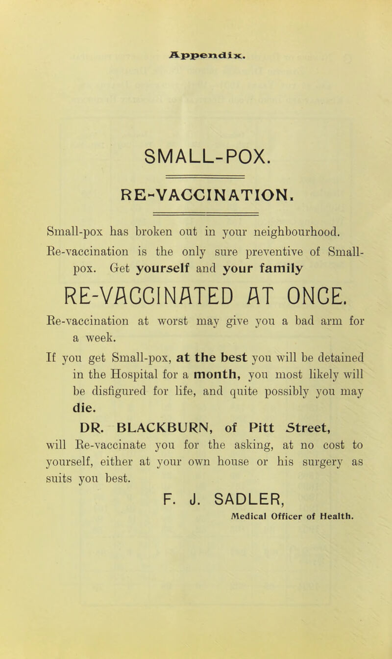 Appendix. SMALL-POX. RE-VACCINATION. Small-pox has broken out in your neighbourhood. Re-vaccination is the only sure preventive of Small- pox. Get yourself and your family RE-VACCINATED AT ONCE. Re-vaccination at worst may give you a bad arm for a week. If you get Small-pox, at the best you will be detained in the Hospital for a month, you most likely will be disfigured for life, and quite possibly you may die. DR. BLACKBURN, of Pitt Street, will Re-vaccinate you for the asking, at no cost to yourself, either at your own house or his surgery as suits you best. F. J. SADLER, Medical Officer of Health.