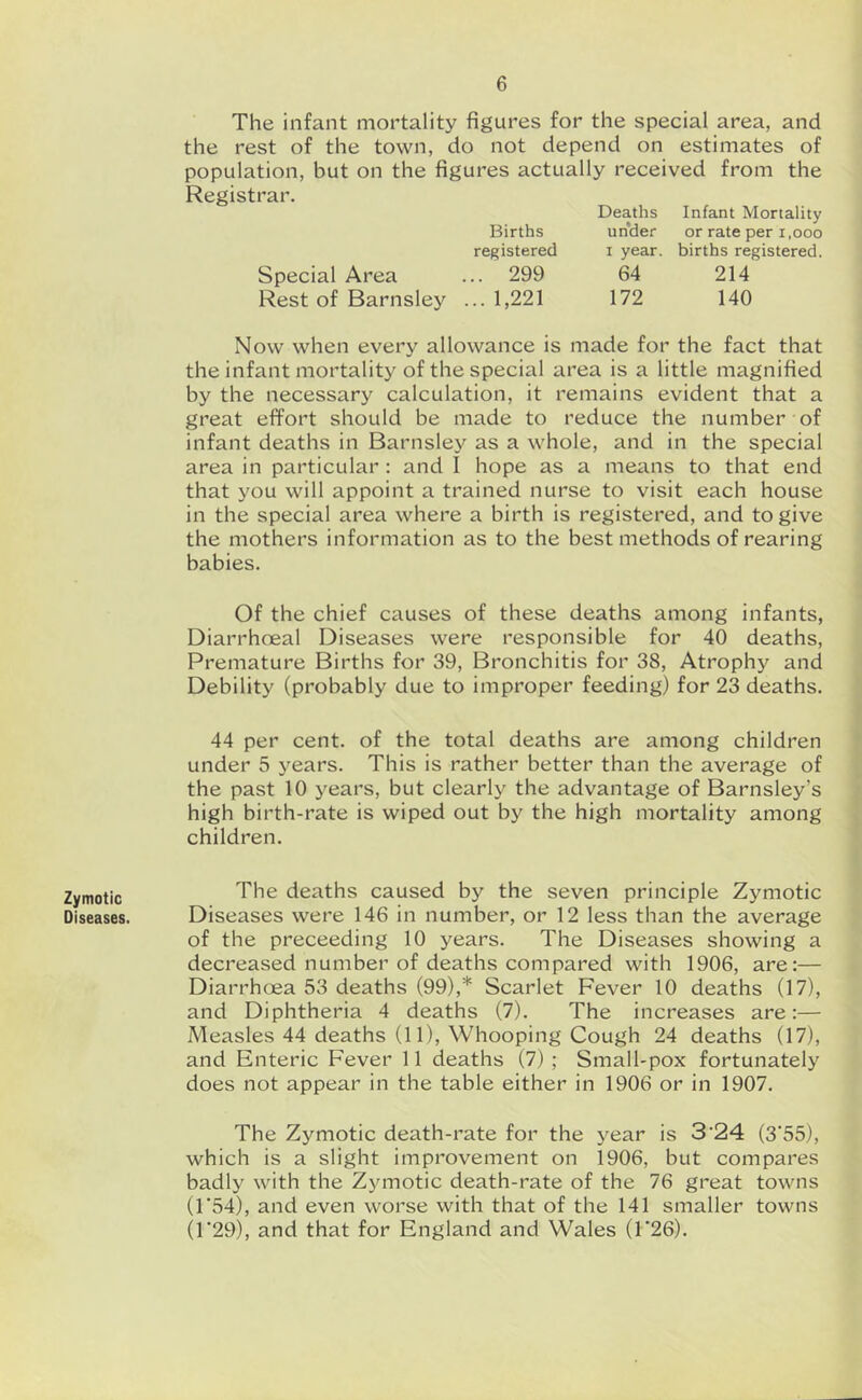 Zymotic Diseases. The infant mortality figures for the special area, and the rest of the town, do not depend on estimates of population, but on the figures actually received from the Registrar. Deaths Infant Mortality Births under or rate per i.ooo registered i year, births registered. Special Area ... 299 64 214 Rest of Barnsley ...1,221 172 140 Now when every allowance is made for the fact that the infant mortality of the special area is a little magnified by the necessary calculation, it remains evident that a great effort should be made to reduce the number of infant deaths in Barnsley as a whole, and in the special area in particular: and I hope as a means to that end that you will appoint a trained nurse to visit each house in the special area where a birth is registered, and to give the mothers information as to the best methods of rearing babies. Of the chief causes of these deaths among infants, Diarrhoeal Diseases were responsible for 40 deaths. Premature Births for 39, Bronchitis for 38, Atrophy and Debility (probably due to improper feeding) for 23 deaths. 44 per cent, of the total deaths are among children under 5 years. This is rather better than the average of the past 10 years, but clearly the advantage of Barnsley’s high birth-rate is wiped out by the high mortality among children. The deaths caused by the seven principle Zymotic Diseases were 146 in number, or 12 less than the average of the preceeding 10 years. The Diseases showing a decreased number of deaths compared with 1906, are:— DiarrhcBa 53 deaths (99),* Scarlet Fever 10 deaths (17), and Diphtheria 4 deaths (7). The increases are:— Measles 44 deaths (11), Whooping Cough 24 deaths (17), and Enteric Fever 11 deaths (7) ; Small-pox fortunately does not appear in the table either in 1906 or in 1907. The Zymotic death-rate for the year is 3'24 (3‘55), which is a slight improvement on 1906, but compares badly with the Zjmiotic death-rate of the 76 great towns (1*54), and even worse with that of the 141 smaller towns (r29), and that for England and Wales (1*26).