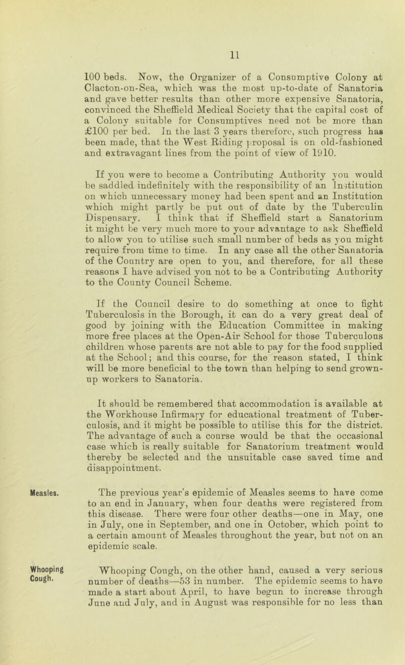 Measles. Whooping Cough. 100 beds. Now, tbe Organizer of a Consumptive Colony at Clacton-on-Sea, which was the most np-to-date of Sanatoria and. gave better results than other more expensive S<Tnatoria, convinced the Sheffield Medical Society that the capital cost of a Colony suitable for Con.snmptives need not be more than £100 per bed. In the last 3 years therefore, such progress has been made, that the West Riding ]'roposal is on old-fashioned and extravagant lines from the point of view of liilO. If you were to become a Contributing Authority you would be saddled indefinitely with the responsibility of an Institution on which unnecessary money had been spent and an Institution which might partly be put out of date by the Tuberculin Dispensary. I think that if Sheffield start a Sanatorium it might be very much more to your advantage to ask Sheffield to allow yon to utilise such small number of beds as you might require from time to time. In any case all the other Sanatoria of the Country are open to you, and therefore, for all these reasons I have advised you not to be a Contributing Authority to the County Council Scheme. If the Council desire to do something at once to fight Tuberculosis in the Borough, it can do a very great deal of good by joining with the Education Committee in making more free places at the Open-Air School for those T nberculous children whose parents are not able to pay for the food supplied at the School; and this course, for the reason stated, I think will be more beneficial to the town than helping to send grown- up workers to Sanatoria. It should be remembered that accommodation is available at the Workhouse Infirmai-y for educational treatment of Tuber- culosis, and it might be possible to utilise this for the district. The advantage of such a course would be that the occasional case which is really suitable for Sanatorium treatment would thereby be selected and the unsuitable case saved time and disappointment. The previous year’s epidemic of Measles seems to have come to an end in January, when four deaths were registered from this disease. There were four other deaths—one in May, one in July, one in September, and one in October, which point to a certain amount of Measles throughout the year, but not on an epidemic scale. Whooping Cough, on the other hand, caused a very serious number of deaths—53 in number. The epidemic seems to have made a start about April, to have begun to increase through June and July, and in August was responsible for no less than