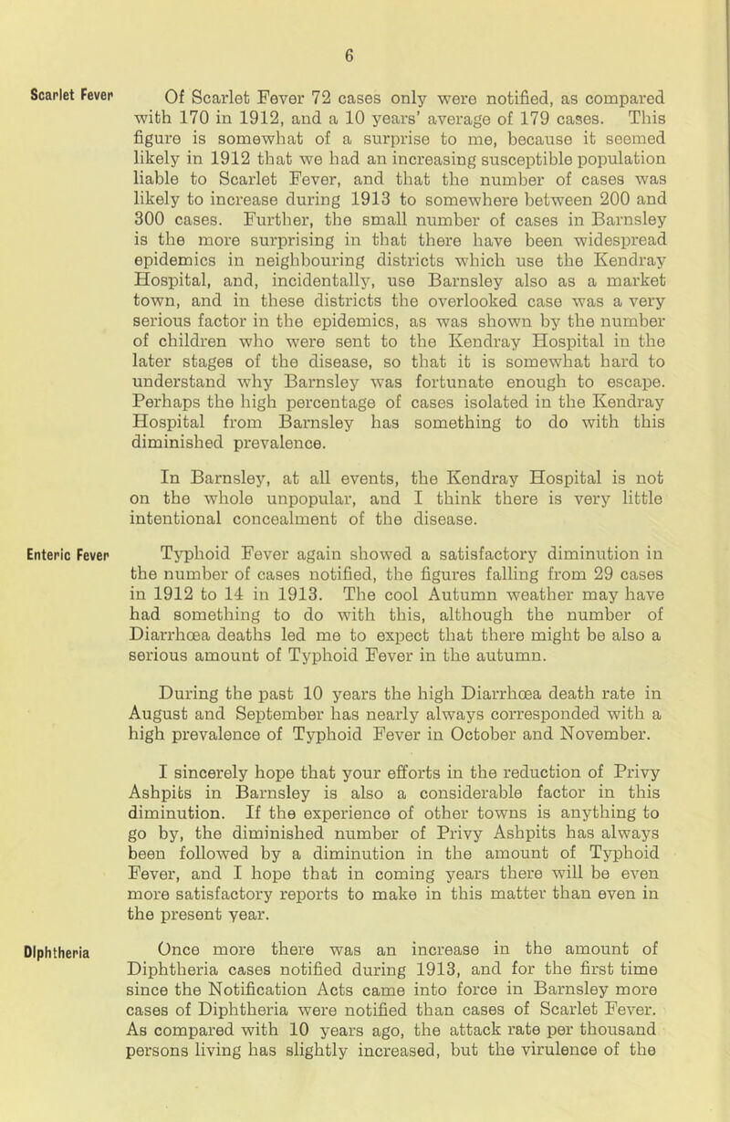 Scarlet Fever Enteric Fever Diphtheria Of Scarlet Fever 72 cases only were notified, as compared with 170 in 1912, and a 10 years’ average of 179 cases. This figure is somewhat of a surprise to me, because it seemed likely in 1912 that we had an increasing susceptible population liable to Scarlet Fever, and that the number of cases was likely to increase during 1913 to somewhere between 200 and 300 cases. Further, the small number of cases in Barnsley is the more surprising in that there have been widespread epidemics in neighbouring districts which use the Kendray Hospital, and, incidentally, use Barnsley also as a market town, and in these districts the overlooked case was a very serious factor in the epidemics, as was shown by the number of children who were sent to the Kendray Hospital in the later stages of the disease, so that it is somewhat hard to understand why Barnsley was fortunate enough to escape. Perhaps the high percentage of cases isolated in the Kendray Hospital from Barnsley has something to do with this diminished prevalence. In Barnsley, at all events, the Kendray Hospital is not on the whole unpopular, and I think there is very little intentional concealment of the disease. Typhoid Fever again showed a satisfactory diminution in the number of cases notified, the figures falling from 29 cases in 1912 to 14 in 1913. The cool Autumn weather may have had something to do with this, although the number of Diarrhoea deaths led me to expect that there might be also a serious amount of Typhoid Fever in the autumn. During the past 10 years the high Diarrhoea death rate in August and September has nearly always corresponded with a high prevalence of Typhoid Fever in October and November. I sincerely hope that your efforts in the reduction of Privy Ashpits in Barnsley is also a considerable factor in this diminution. If the experience of other towns is anything to go by, the diminished number of Privy Ashpits has always been followed by a diminution in the amount of Typhoid Fever, and I hope that in coming years there will be even more satisfactory reports to make in this matter than even in the present year. Once more there was an increase in the amount of Diphtheria cases notified during 1913, and for the first time since the Notification Acts came into force in Barnsley more cases of Diphtheria were notified than cases of Scarlet Fever. As compared with 10 years ago, the attack rate per thousand persons living has slightly increased, but the virulence of the