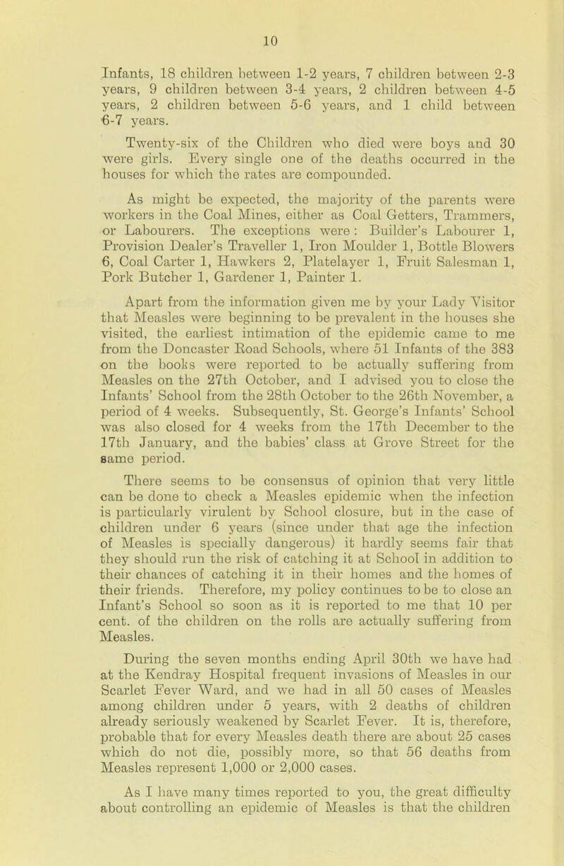 Infants, 18 children between 1-2 years, 7 children between 2-3 years, 9 children between 3-4 years, 2 children between 4-5 years, 2 children between 5-6 years, and 1 child between 6-7 years. Twenty-six of the Children who died were hoys and 30 were girls. Every single one of the deaths occurred in the houses for which the rates are compounded. As might be expected, the majority of the parents were workers in the Coal Mines, either as Coal Getters, Trammers, or Labourers. The exceptions were : Builder’s Labourer 1, Provision Dealer’s Traveller 1, Iron Moulder 1, Bottle Blowers 6, Coal Carter 1, Hawkers 2, Platelayer 1, Fruit Salesman 1, Pork Butcher 1, Gardener 1, Painter 1. Apart from the information given me by your Lady Visitor that Measles were beginning to be prevalent in the houses she visited, the earliest intimation of the epidemic came to me from the Doncaster Eoad Schools, where 51 Infants of the 383 on the boolis were reported to he actually suffering from Measles on the 27th October, and I advised you to close the Infants’ School from the 28th October to the 26th November, a period of 4 weeks. Subsequently, St. George’s Infants’ School was also closed for 4 weeks from the 17th December to the 17th January, and the babies’ class at Grove Street for the same period. There seems to be consensus of opinion that very little can be done to check a Measles epidemic when the infection is particularly virulent by School closure, but in the case of children under 6 years (since under that age the infection of Measles is specially dangerous) it hardly seems fair that they should run the risk of catching it at School in addition to their chances of catching it in their homes and the homes of their friends. Therefore, my policy continues to be to close an Infant’s School so soon as it is reported to me that 10 per cent, of the children on the rolls are actually suffering from Measles. During the seven months ending April 30th we have had at the Kendray Hospital frequent invasions of Measles in our Scarlet Fever Ward, and we had in all 50 cases of Measles among children under 5 years, with 2 deaths of children already seriously weakened by Scarlet Fever. It is, therefore, probable that for every Measles death there are about 25 cases which do not die, possibly more, so that 56 deaths from Measles represent 1,000 or 2,000 cases. As I have many times reported to you, the great difficulty about controlling an epidemic of Measles is that the children