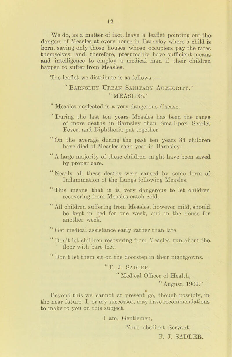 We do, as a matter of fact, leave a leaflet pointing out the dangers of Measles at every house in Bai’nsley where a child is born, saving only those houses whose occupiers pay the rates themselves, and, therefore, presumably have sufficient means- and intelligence to employ a medical man if their children- happen to suffer from Measles. The leaflet we distribute is as follows:— “ Baensley Ueban Sanitaey Authoeity.” “ MEASLES.” “ Measles neglected is a very dangerous disease. “ During the last ten years Measles has been the cause^ of more deaths in Barnsley than Small-pox, Scarlet Fever, and Diphtheria put together. “ On the average during the past ten years 33 children have died of Measles each year in Barnsley. “ A large majority of these children might have been saved by proper care. “ Nearly all these deaths were caused by some form of Inflammation of the Lungs following Measles. “ This means that it is very dangerous to let children recovering from Measles catch cold. “ Ail children suffering from Measles, however mild, should be kept in bed for one week, and in the house for another week. “ Get medical assistance early rather than late. “ Don’t let children recovering from Measles run about the floor with bare feet. “ Don’t let them sit on the doorstep in their nightgowns. “F. J. Sadlee, “Medical Officer of Health, “ August, 1909.” Beyond this we cannot at present go, though possibly, in the near future, I, or my successor, may have recommendations to make to you on this subject. I am. Gentlemen, Your obedient Servant, F. J. SADLEE.