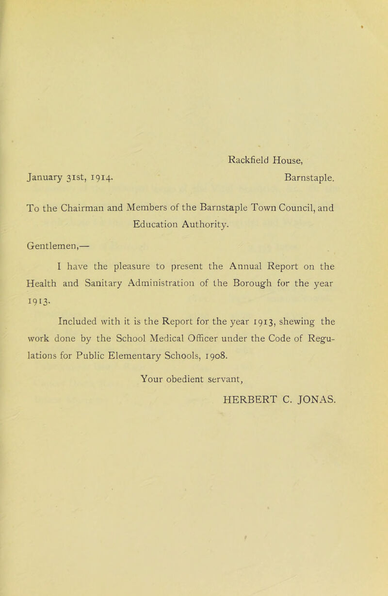 Rackfield House, January 31st, 1914. Barnstaple. To the Chairman and Members of the Barnstaple Town Council, and Education Authority. Gentlemen,— I have the pleasure to present the Annual Report on the Health and Sanitary Administration of the Boroug-h for the year 1913- Included with it is the Report for the year 1913, shewing the work done by the School Medical Officer under the Code of Regu- lations for Public Elementary Schools, 1908. Your obedient servant, HERBERT C. JONAS.