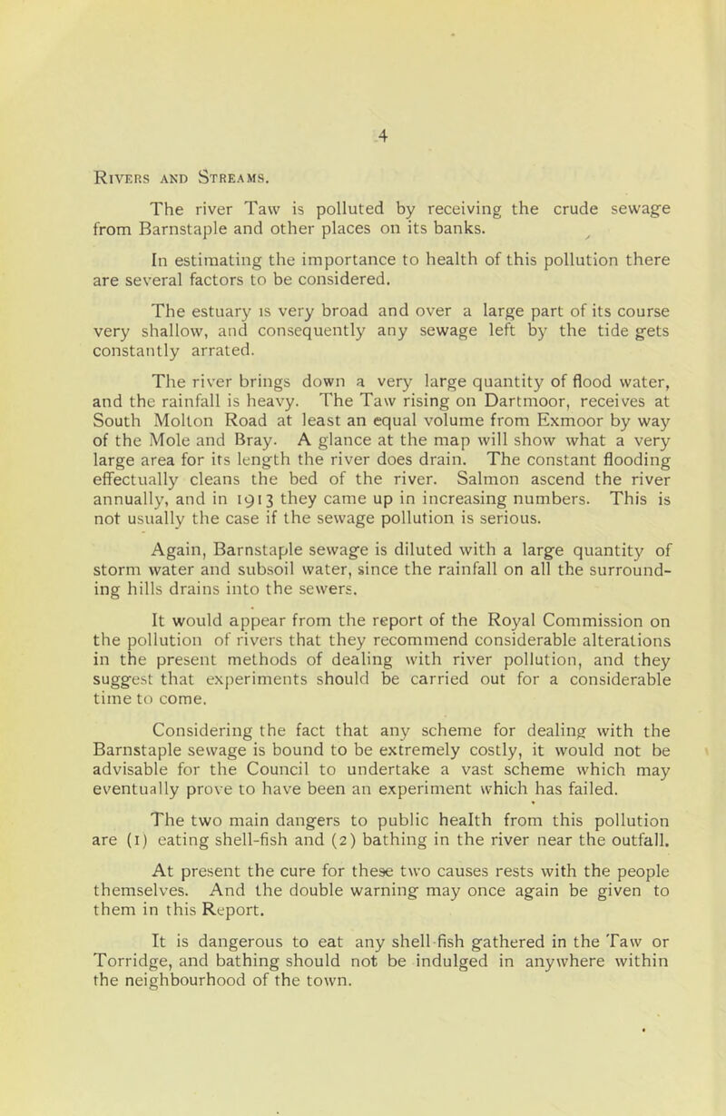 Rivers and Streams. The river Taw is polluted by receiving the crude sewage from Barnstaple and other places on its banks. In estimating the importance to health of this pollution there are several factors to be considered. The estuary is very broad and over a large part of its course very shallow, and consequently any sewage left by the tide gets constantly arrated. The river brings down a very large quantity of flood water, and the rainfall is heavy. The Taw rising on Dartmoor, receives at South Mollon Road at least an equal volume from Exmoor by way of the Mole and Bray. A glance at the map will show what a very large area for its length the river does drain. The constant flooding effectually cleans the bed of the river. Salmon ascend the river annually, and in 1913 they came up in increasing numbers. This is not usually the case if the sewage pollution is serious. Again, Barnstaple sewage is diluted with a large quantity of storm water and subsoil water, since the rainfall on all the surround- ing hills drains into the sewers. It would appear from the report of the Royal Commission on the pollution of rivers that they recommend considerable alterations in the present methods of dealing with river pollution, and they suggest that experiments should be carried out for a considerable time to come. Considering the fact that any scheme for dealing with the Barnstaple sewage is bound to be extremely costly, it would not be advisable for the Council to undertake a vast scheme which may eventually prove to have been an experiment which has failed. The two main dangers to public health from this pollution are (i) eating shell-fish and (2) bathing in the river near the outfall. At present the cure for these two causes rests with the people themselves. And the double warning may once again be given to them in this Report. It is dangerous to eat any shell-fish gathered in the Taw or Torridge, and bathing should not be indulged in anywhere within the neighbourhood of the town.