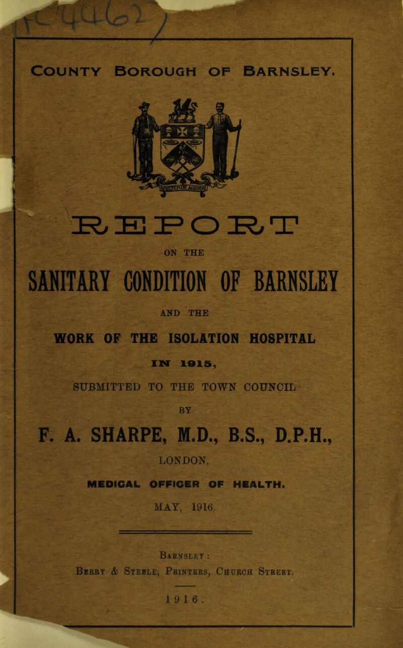 i ON THE SANITARY CONDITION OF BARNSLEY AND THE WORK OF THE ISOLATION HOSPITAL IN 181S, SUBMITTED TO THE TOWN COUNCIL BY F. A. SHARPE, M.D., B.S., D.P.H., LONDON, MEDICAL OFFICER OF HEALTH. MAY, 1916. Babnslet : Bbeet & Steble, Pbintees, Chuech Steeet. 19 16.