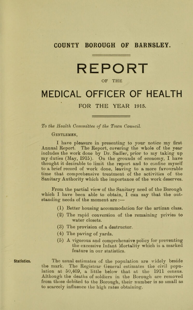 Statistics. REPORT OF THE MEDICAL OFFICER OF HEALTH FOR THE YEAR 1915. To the Health Committee of the Toivn Council. Gentlemen, I have pleasure in presenting to your notice my first Annual Report. The Report, covering the whole of the year includes the work done by Dr. Sadler, prior to my taking up my duties (May, 1915). On the grounds of economy, I have thought it desirable to limit the report and to confine myself to a brief record of work done, leaving to a more favourable time that comprehensive treatment of the activities of the Sanitary Authority which the importance of the work deserves. From the partial view of the Sanitary need of the Borough which I have been able to obtain, I can say that the out- standing needs of the moment are :— (1) Better housing accommodation for the artizan class. (2) The rapid conversion of the remaining privies to water closets. (3) The provision of a destructor. (4) The paving of yards. (5) A vigorous and comprehensive policj for preventing the excessive Infant Mortality which is a marked feature in our statistics. The usual estimates of the population are widely beside the mark. The Registrar General estimates the civil popu- lation at 50,409, a little below that at the 1911 census. Although the deaths of soldiex-s in the Borough are removed from those debited to the Borough, their number is so small as to scarcely influence the high rates obtaining.