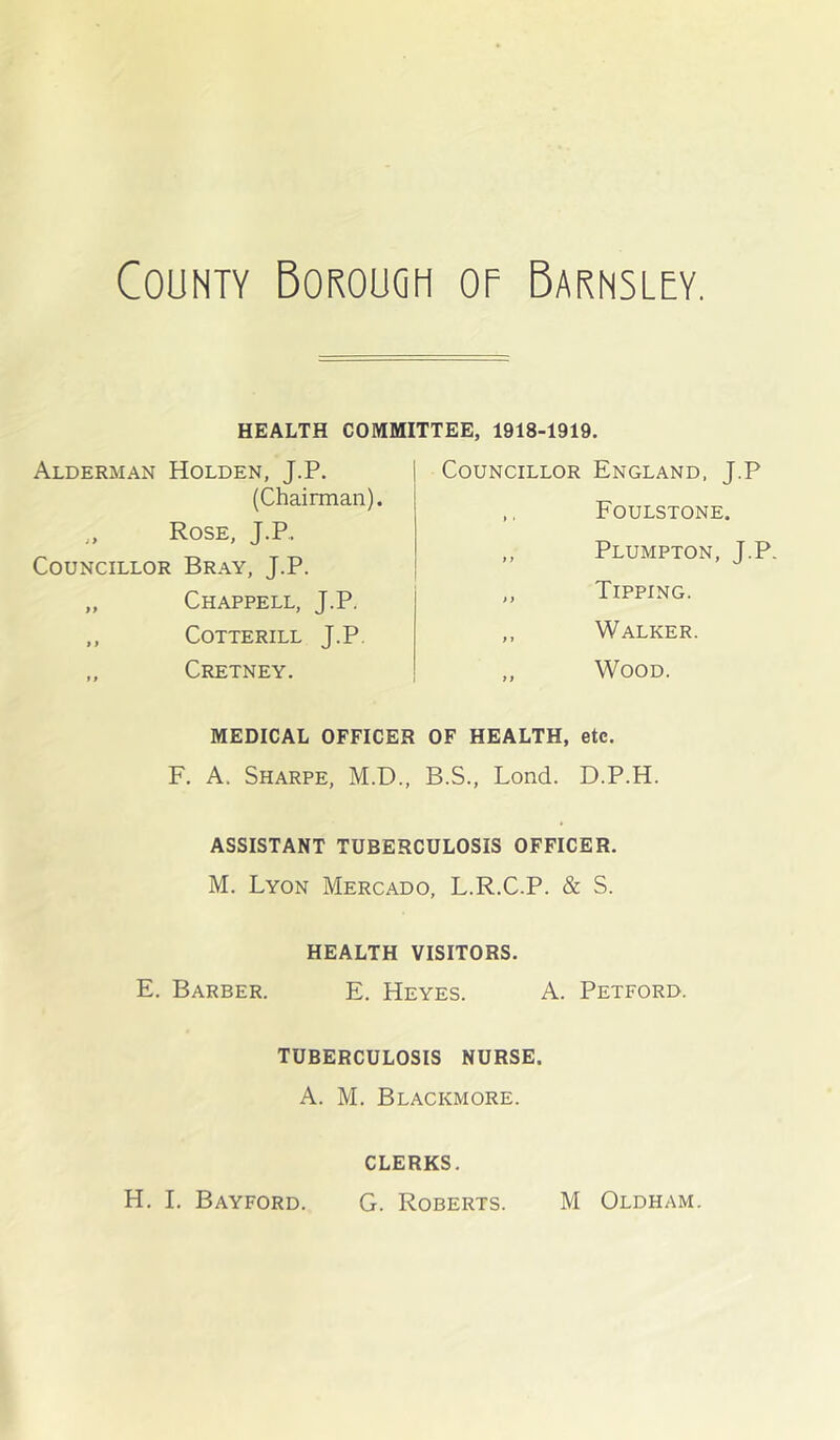 HEALTH COMMITTEE, 1918-1919. Alderman Holden, J.P. (Chairman). Rose, J.P,. Councillor Bray, J.P. „ Chappell, J.P. ,, COTTERILL J.P. Cretney. Councillor England, J.P ,, Foulstone. ,, Plumpton, J.P, „ Tipping. ,, Walker. „ Wood. MEDICAL OFFICER OF HEALTH, etc. F. A. Sharpe, M.D., B.S., Fond. D.P.H. ASSISTANT TUBERCULOSIS OFFICER. M. Lyon Mercado, L.R.C.P. & S. HEALTH VISITORS. E. Barber. E. Heyes. A. Petford. TUBERCULOSIS NURSE. A. M. Blackmore. H. I. Bayford. CLERKS. G. Roberts. M Oldham.