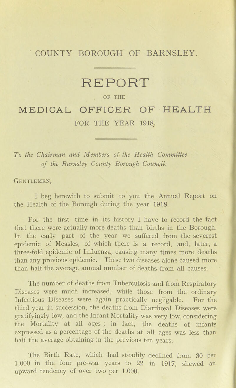 REPORT OF THE MEDICAL OFFICER OF HEALTH FOR THE YEAR 1918. To the Chairman and Members of the Health Committee of the Barnsley County Borough Counoil. Gentlemen, I beg herewith to submit to you the Annual Report on the Health of the Borough during the year 1918. For the first time in its histor}^ I have to record the fact that there were actually more deaths than births in the Borough. In the early part of the year we suffered from the severest epidemic of Measles, of which there is a record, and, later, a three-fold epidemic of Influenza, causing many times more deaths than any previous epidemic. These two diseases alone caused more than half the average annual number of deaths from all causes. The number of deaths from Tuberculosis and from Respiratory Diseases were much increased, while those from the ordinary Infectious Diseases were again practically negligable. For the third year in succession, the deaths from Diarrhoeal Diseases were gratifyingly low, and the Infant Mortality was very low, considering the Mortality at all ages ; in fact, the deaths of infants expressed as a percentage of the deaths at all ages was less than half the average obtaining in the previous ten years. The Birth Rate, which had steadily declined from 30 per 1,000 in the four pre-war years to 22 in 1917, shewed an upward tendency of over two per 1.000.