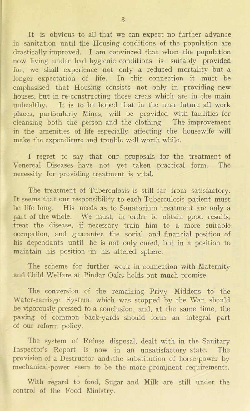 8 It is obvious to all that we can expect no further advance in sanitation until the Housing conditions of the population are drastically improved. I am convinced that when the population now living under bad hygienic conditions is suitably provided for, we shall experience not only a reduced mortality but a longer expectation of life. In this connection it must be emphasised that Housing consists not only in providing new houses, but in re-constructing those areas which are in the main unhealthy. It is to be hoped that in the near future all work places, particularly Mines, will be provided with facilities for cleansing both the person and the clothing. The improvement in the amenities of life especially affecting the housewife will make the expenditure and trouble well worth while. I regret to say that our proposals for the treatment of Venereal Diseases have not yet taken practical form. The necessity for providing treatment is vital. The treatment of Tuberculosis is still far from satisfactory. It seems that our responsibility to each Tuberculosis patient must be life long. His needs as to Sanatorium treatment are only a part of the whole. We must, in order to obtain good results, treat the disease, if necessary train him to a more suitable occupation, and guarantee the social and financial position of his dependants until he is not only cured, but in a position to maintain his position in his altered sphere. The scheme for further work in connection with Maternity and Child Welfare at Pindar Oaks holds out much promise. The conversion of the remaining Privy Middens to the Water-carriage System, which was stopped by the War, should be vigorously pressed to a conclusion, and, at the same time, the paving of common back-yards should form an integral part of our reform policy. The system of Refuse disposal, dealt with in the Sanitary Inspector’s Report, is now in an unsatisfactory state. The provision of a Destructor and.the substitution of horse-power by mechanical-power seem to be the more promjinent requirements. With regard to food. Sugar and Milk are still under the control of the Food Ministry.