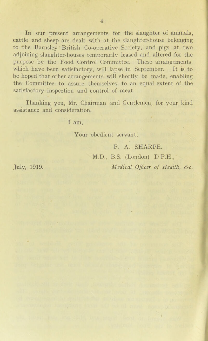 In our present arrangements for the slaughter of animals, cattle and sheep are dealt with at the slaughter-house belonging to the Barnsley British Co-operative Society, and pigs at two adjoining slaughter-houses temporarily leased and altered for the purpose by the Food Control Committee. These arrangements, which have been satisfactory, will lapse in September. It is to be hoped that other arrangements will shortly be made, enabling the Committee to assure themselves to an equal extent of the satisfactory inspection and control of meat. Thanking you, Mr. Chairman and Gentlemen, for your kind assistance and consideration. I am. Your obedient servant, F. A. SHARPE. M.D., B.S. (London) D P.H., Medical Officer of Health, &c. July. 1919.