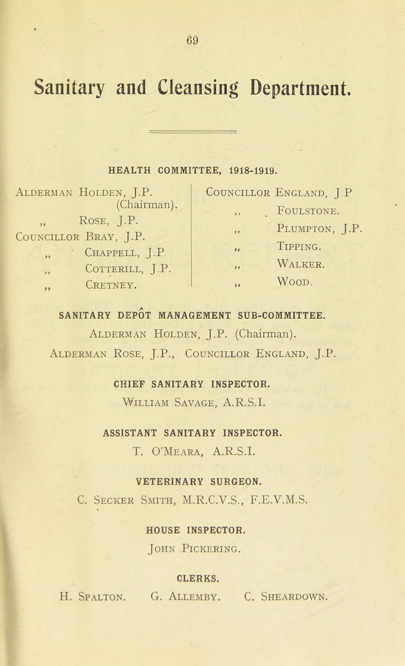 Sanitary and Cleansing Department. HEALTH COMMITTEE, 1918-1919. Alderman Holden, J.P. (Chairman). „ Rose, J.P. Councillor Bray, J.P. „ Chappell, J.P. ,, COTTERILL, J.P. „ Cretney. Councillor England, J.P ,, . Foulstone. „ Plumpton, J.P „ Tipping. „ Walker. „ Wood. SANITARY DEPOT MANAGEMENT SUB-COMMITTEE. Alderman Holden, J.P. (Chairman). Alderman Rose, J.P., Councillor England, J.P. CHIEF SANITARY INSPECTOR. William Savage, A.R.S.I. ASSISTANT SANITARY INSPECTOR. T. O’Meara, A.R.S.I. VETERINARY SURGEON. C. Secker Smith, M.R.C.V.S., F.E.V.M.S. HOUSE INSPECTOR. John Pickering. CLERKS. H. Spalton. G. Allemby. C. Sheardown.