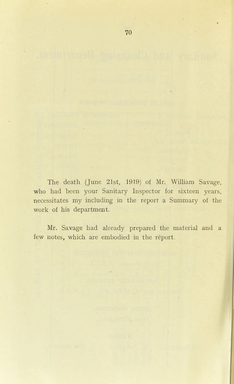The death (June 21st, 1919) of Mr. William Savage, who had been your Sanitary Inspector for sixteen years, necessitates my including in the report a Summary of the work of his department. Mr. Savage had already prepared the material and a few notes, which are embodied in the report.