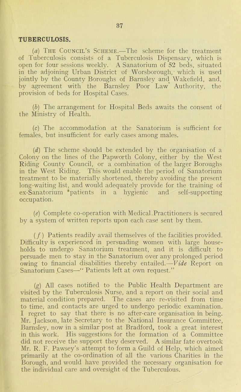 TUBERCULOSIS. (a) The Council’s Scheme.—The scheme for the treatment of Tuberculosis consists of a Tuberculosis Dispensary, which is open for four sessions weekly. A Sanatorium of 52 beds, situated in the adjoining Urban District of Worsborough,- which is used jointly by the County Boroughs of Barnsley and Wakefield, and, bv agreement with the Barnsley Poor Law Authority, the provision of beds for Hospital Cases. (b) The arrangement for Hospital Beds awaits the consent of the Ministry of Health. (c) The accommodation at the Sanatorium is sufficient for females, but insufficient for early cases among males. (d) The scheme should be extended by the organisation of a Colony on the lines of the Papworth Colony, either by the West Riding County Council, or a combination of the larger Boroughs in the West Riding. This would enable the period of Sanatorium treatment to be materially shortened, thereby avoiding the present long-waiting list, and would adequately provide for the training of ex-Sanatorium 'patients in a hygienic and self-supporting occupation. (e) Complete co-operation with Medical.Practitioners is secured by a system of written reports upon each case sent by them. (/) Patients readily avail themselves of the facilities provided. Difficulty is experienced in persuading women with large house- holds to undergo Sanatorium treatment, and it is difficult to persuade men to stay in the Sanatorium over any prolonged period owing to financial disabilities thereby entailed.—Vide Report on Sanatorium Cases—“ Patients left at own request.” (g) All cases notified to the Public Health Department are visited by the Tuberculosis Nurse, and a report on their social and material condition prepared. The cases are re-visited from time to time, and contacts are urged to undergo periodic examination. I regret to say that there is no after-care organisation in being. Mr. Jackson, late Secretary to the National Insurance Committee, Barnsley, now in a similar post at Bradford, took a great interest in this work. His suggestions for the formation of a Committee did not receive the support they deserved. A similar fate overtook Mr. R. F. Pawsey’s attempt to form a Guild of Help, which aimed primarily at the co-ordination of all the various Charities in the Borough, and would have provided the necessary organisation for the individual care and oversight of the Tuberculous.