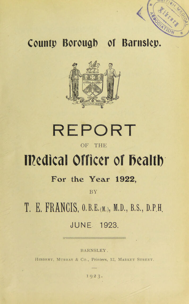 Countp Borouab of Barnsicp. REPORT OF THE medical Officer of RealtI) For the Year 1922, T. E, FRANCIS, 0,B,E,(M.),ffl.D.,B.S.,D.P,H. JUNE 1923. BARNSLEY. HrnnRRT, Murray & Co., Printers, 12, Market Street. 1923.