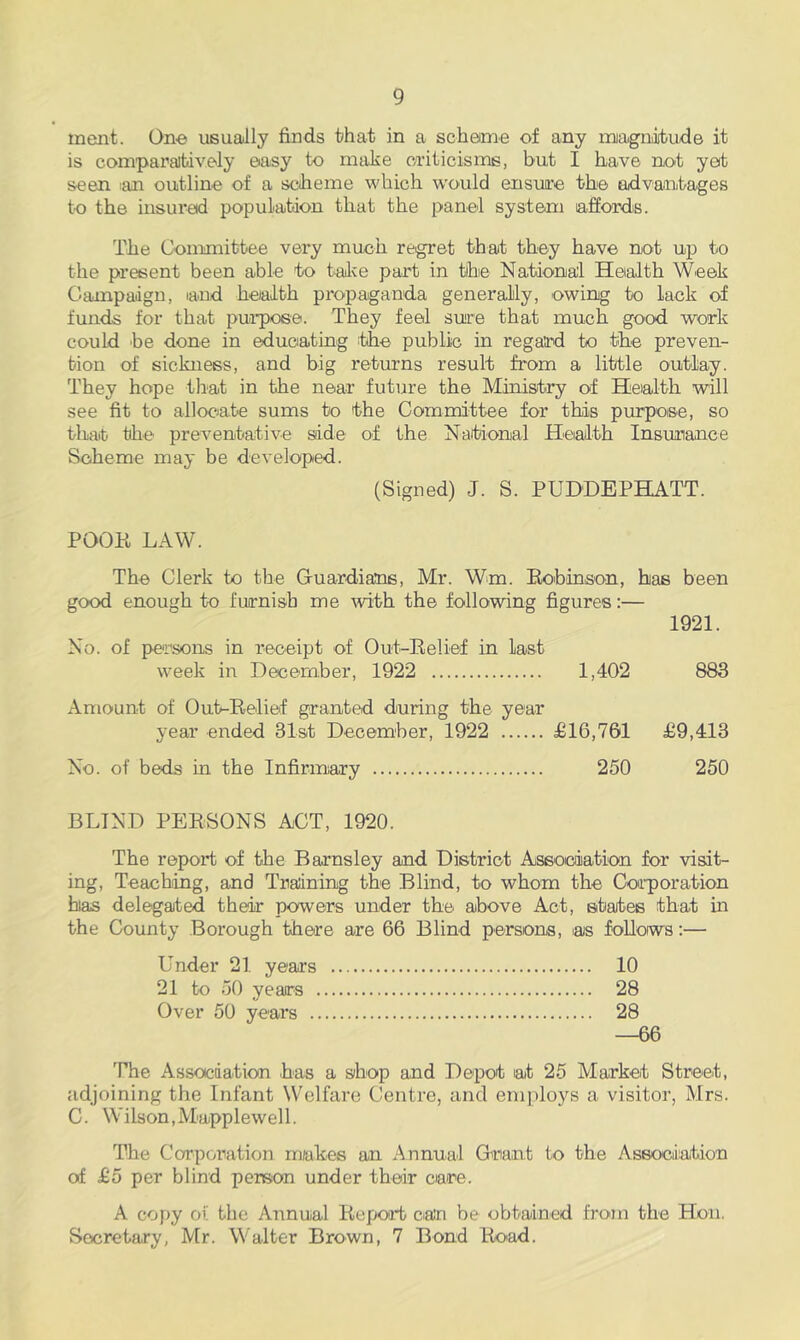 merit. One usually finds that in a scheme of any miagniibude it is comparatively easy to make cauticisms, but I have not yet seen lan outline of a scheme which would ensure the advaniitages to the insured population that the panel system laffordis. The Committee very much regret that they have not up to the present been able to talve part in the National Health Week Campaign, laud health propaganda generally, owing to lack of funds for that purpose. They feel sure that much good work could he done in ^uoating :the public in regard to the preven- tion of sickness, and big returns result from a little outlay. They hope that in the near future the Ministry of Heialth will see fit to allocjate sums to the Committee for this purpose, so that the preventative side of the National Health Insunance Scheme may be developed. (Signed) J. S. PUDDEPHATT. POOP LAW. The Clerk to the Guardians, Mr. Wm. Eobinson, has been good enough to furnish me rvith the following figures:— 1921. No. of persons in receipt of Out-Eelief in last week in December, 1922 1,402 883 Amount of Out-Eelief granted during the year year ended 31st December, 1922 £16,761 £9,413 No. of beds in the Infirmary 250 250 BLIND PEESONS ACT, 1920. The report of the Barnsley and District Association for visit- ing, Teaching, and Training the Blind, to whom the Coiporation has delegated their powers under the above Act, states that in the County Borough there are 66 Blind persons, as follows:— Under 21 years 10 21 to 50 years 28 Over 50 years 28 —66 The Assocdation has a shop and Depot at 25 Market Street, adjoining the Infant Welfare Centre, and employs a visitor, Mrs. C. Wilson,Mapplewell. The Corporation makes an Annual Grant to the Association of £5 per blind person under their care. A copy of the Annual Eepoad can be obtained from the Hon. Secretary, Mr. Walter Brown, 7 Bond Eoad.