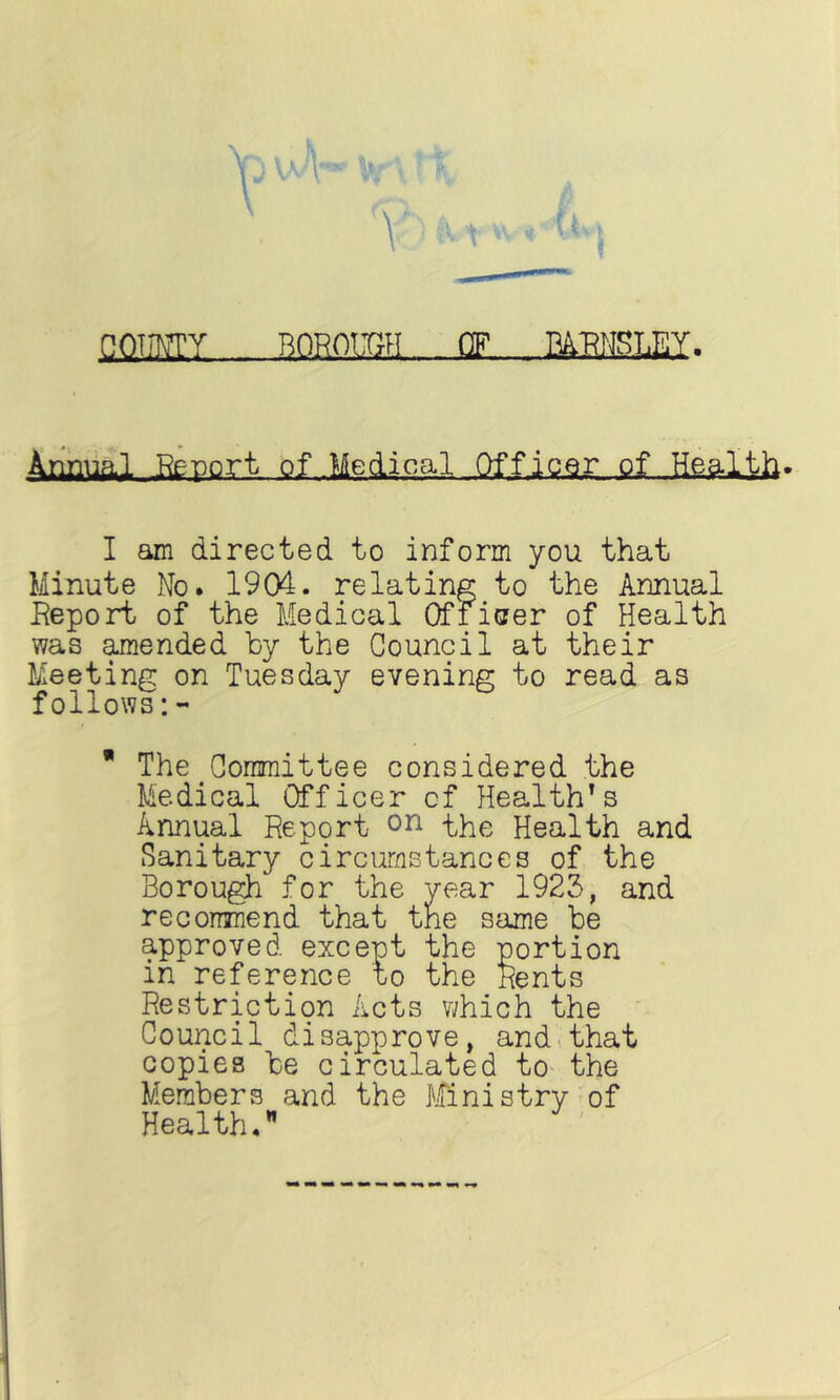 OOmY BOROIEH OF M-RMSLEY. Annual Report of Medical Officer of Health. I am directed to inform you that Minute No. 1904. relating to the Annual Eeport of the Medical Qfriaer of Health was pended by the Council at their Meeting on Tuesday evening to read as follows:-  The Goraraittee considered the Medical Officer cf Health^s Annual Report on the Health and Sanitary circumstances of the Borough for the year 1923, and reconmend that the same be approved except the portion in reference to the Rents Restriction Acts which the Council disapprove, and<that copies be circulated to the Members and the J'iTinistry of Health.