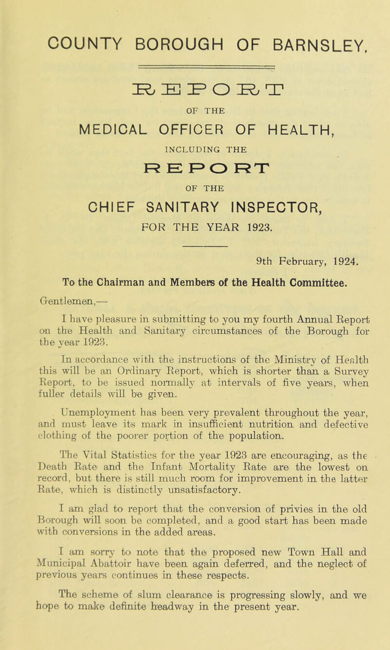 Jr^ H! lE^ CD '_L' OF THE MEDICAL OFFICER OF HEALTH, INCLUDING THE R E F>0 RT OF THE CHIEF SANITARY INSPECTOR, FOR THE YEAR 1923, 9th February, 1924. To the Chairman and Members of the Health Committee. Gentlemen,— I have pleasure in submitting to you my fourth Annual Report on the Health and Sanitary circumstances of the Borough for the vear 1923. In accordance with the instructions of the Ministry of Health this will be an Ordinary Report, which is shorter than a Survey Report, to be issued noi-mally at intervals of five years, when fuller details wiU be given. Unemployment has been very prevalent throughout the year, and must leave its mark in insufficient nutrition and defective clothing of the poorer portion of the population. The Vital Statistics for the year 1923 are encouraging, as the Death Rate and the Infant Mortality Rate are the lowest on record, but there is still much room for improvement in the latter Rate, which is distinctly unsatisfactory. I am glad to report that the conversion of privies in the old Borough will soon be completed, and a good start has been made with conversions in the added areas. I am son*}' to note that the proposed new Town Hall and Municipal Abattoir have been again deferred, and the neglect of previous years continues in these respects. The scheme of slum clearance is progressing slowly, and we hope to make definite headway in the present year.