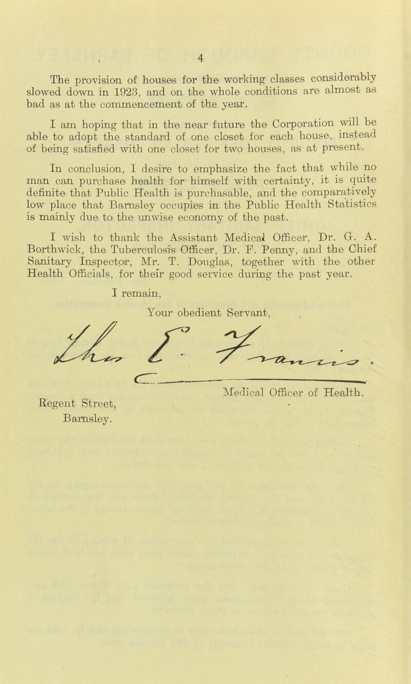 The pr'O'Vision of houses for the working classes considerably slowed down in 1923, and on the whole conditions are almost as bad as at the commencement of the yeai\ I am hoping that in the near future the Corporation will be able to adopt the standard of one closet for each house, instead of being satisfied with one closet for two houses, as at present. In conclusion, I desire to emphasize the fact that while no man can purchase health for himself with certainty, it is quite definite that Public Health is purchasable, and the comparatively low place that Barnsley occupies in the Public Health Statistics is mainly due tO' the ruiwise economy of the past. I wish to thank the Assistant Medical Officer, Dr. G. A. Borthwick, the Tuberculosis Officer, Dr. P. Penny, and the Chief Sanitary Inspector, Mr. T. Douglas, together with the other Health Officials, for their good service during the past year. I remain, Your obedient Servant, IMedical Officer of Health. Regent Street, Barnsley.