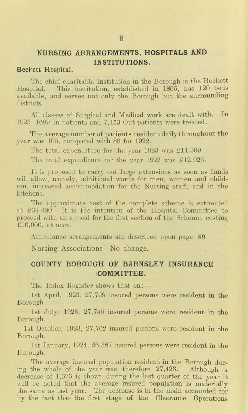 NURSING ARRANGEMENTS, HOSPITALS AND INSTITUTIONS. Beckett Hospital. The chief charitable Institution in the Borough is the Beckett Hospital. This institution, established in 1865, lias 120 beds available, and serves not only the Borough but the surmunding districts All classes of Surgical and Medical work are dealt with. In 1923, 1689 In-patients and 7,453 Out-patients were treated. The average number of p)atients resident daily throughout tlie year was 105, compared with 88 for 1922. Tlie total ex])eriditure for the year 1923 was £14,309. The total expenditure for the year 1922 was £12,925. It is proposed to carry out large extensions as soon as funds will allow, namely, additional wards for men, women and child- ren, increased accommodation for the Nursing sta.ff, and in the kitchens. The approximate cost of the complete scheme is e.stimate 1 at £34,400. It is the intention of the Hospital Committee to proceed with an a.jipeal for the fii’st section of the Scheme, costing £10,000, at once. Ambulance arrangements are desciibed upon page 89 Nursing Associations—No change. COUNTY BOROUGH OF BARNSLEY INSURANCE COMMITTEE. The Index Eegister shows tliat on:— 1st Apnl, 1923, 27,799 insured persons were resident in the Boi’cugh. 1st July, 1923, 27,746 insured persons were resident in the Borough. 1st October, 1923, 27,762 insured persons were resident in the Borough. 1st January, 1924, 26,387 insured persons were resident in the Borough. The average insured population resident in the Borough dur- ing the whole of the year was therefore 27,423. Although a decrease of 1,373 is shown during the last quarter of the year it will be noted that the average insured population is materially the same as last year. The decrease is in the main accoimted for by the fact that the first stage of the Clearance Operations