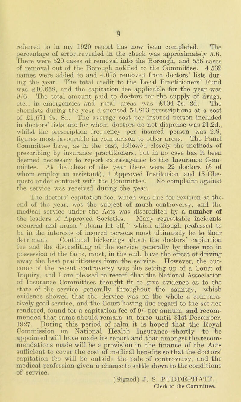 referred to in my 1920 report has now been completed. Tlie percent-age of error revealed in the check was approximately 5.6. Thei*e were 520 cases of removal into tlie Borough, and 556 cases of removal out of tht* Borough notified tc the Committee. 4,532 names were added to and 4,675 removed from doctors’ lists dur- ing the 3ear. The total ojedit to the Local Practitioners’ Fund was £10,658, and the capitation fee applicable for the year was 9/6. The total amount paid to doctors for the supply of drugs, etc., in emergencies and rural areas was £104 5s. 2d. The chemists during the 3'Car dispensed 54,813 prescriptions at a cost of £1,671 9s. 8d. The a-veiage cost per insured person included in doctors’ lists and for whom doctors do not dispense was 21.2d., whilst the prescription J'recpiency per insured person was 2.9, figures most fa^■ourabls in comparison to other areas. The Panel Committee have, as in the past, followed closely the methods of prescribing by insurance practitioners, but in no case has it been deemed necessary to report, extravagance to the Insurance Com- mittee. At the close of the year there were 22 doctors (3 of whom employ an assistant), 1 Approved Institution, and 13 Che- mists under contract with the Committee. No complaint against tTie service was received duilng the year. Ihe doctors’ capitation fee, which was due for revision at the. end of the year, was the subject of much controversy-, and the med'cal service under the Acts was discredited by a number of the leaders of Approved Societies. Many i-egrettable incidents occurred and much “steam let off,’’ which although professed to be in the interests o£ insured persons must ultimately be to their detriment. Continual bickerings about the doctors’ capitation fee and the discrediting of the service generally by those not in j)ossession of the facts, must, in the end, have the effect of driving away the best practitioners from the service. However, the out- come of the recent controversy was the setting up of a Court of Inquiry, tind I am pleased to record that the National Association of Insurance Committees thought fit to give evidence as to' the state of the service generally throughout the counti’y, which evidence showed that the Service was on the whole a compara- tively good service, and the Court having due regard to th.e ser Ace rendered, found for a capitation fee of 9/- per annum, and recom- mended that same should remain in force until 31st December, 1927. During this period of calm it is hoped that the Royal Commission on National Health Insurance shortly to be appointed will have made its report and that amongst the r-ecom- mendations made will be a provision in the finance of the Acts sufficient to cover the cost of medical benefits so that the doctors’ capitation fee will be outside the pale of controversy, and the medical profession given a chance to settle down to the conditions of service. (Signed) J. S. PUDDEPHATT. Clerk to the Committee.
