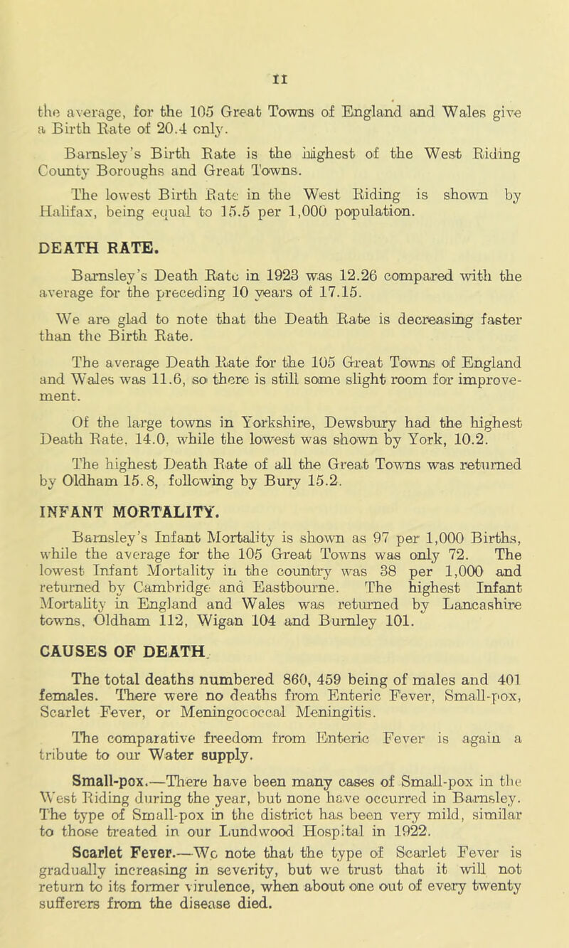 the average, for the 105 Great Towns of England and Wales give a Birth Bate of 20.4 only. Barnsley’s Birth Kate is the highest of the West Riding County Boroughs and Great Towns. The lowest Birth Rate in the West Riding is shown by Halifax, being equal to 15.5 per 1,000 population. DEATH RATE. Barnsley’s Death Rato in 1923 was 12.26 oompared with the average for the preceding 10 years of 17.15. We are glad to note that the Death Rate is decreasing faster than the Birth Rate. The average Death Rate for the 105 Great Towns of England and W'ales was 11.6, so there is still some slight room for improve- ment. Of the large towns in Yorkshire, Dewsbixry had the highest Death Rate, 14.0, while the lowest was shown by York, 10.2. The highest Death Rate of all the Great Towns was returned by Oldham 15.8, foUoAving by Bury 15.2. INFANT MORTALITY. Barnsley’s Infant Mortality is shown as 97 per 1,000 Births, while the average for the 105 Great Towns was only 72. The lownst Infant Mortality in the country was 38 per 1,000 and returned by Cambridge and Eastbomne. The highest Infant Mortahty in England and Wales was returned by Lancashire towns. Oldham 112, Wigan 104 and Burnley 101. CAUSES OF DEATH The total deaths numbered 860, 459 being of males and 401 females. TTiere were no deaths from Enteric Fever, SmaU-pox, Scarlet Fever, or Meningococcal Meningitis. Tire comparative freedom from Enteric Fever is again a tribute to our Water supply. Small-pox.—There have been many oases of Small-pox in the West Riding during the year, but none have occurred in Barnsley. The type of Small-pox in the district has been very mild, similar to those treated in our Lundwood Hospital in 1922. Scarlet Fever.—Wc note that the type of Scarlet Fever is gradually increasing in severity, but we trust that it will not return to its former virulence, when about one out of every twenty sufferers from the disease died.