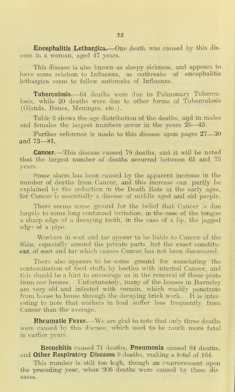 Ei)cephalitis Lethargica.—One death was caused by this dis- ease in a woman, aged -17 years. This disease is also known as sleepy sickness, and appears to have some relation to Influenza, as outbreaks of encephalitis lothurgica seem to follow outbreaks of Influenza. Tuberculosis.—64 deaths were due toi Pulmonary Tubercu- losis, while 20 deaths were due to other foians of Tuberculosis (Glands, Bones, Meninges, etc.). Table 8 shows the age distribution of the deaths, and in males and females the largest numbers occur in the years 25—45. Further reference is made to tliis disease upon pages 27—30 and 73—81. Cancer.—This disease caused 79 deaths, and it wiU be noted that the largest number of deaths ocem-red between 65 and 75 yeai-s. Fome alarm has been caused by the apparent increase in the number of deaths from Cancer, and this increase can partly be explained by the induction in the Death Hate at the early ages, for Cancer is essentially a disease of middle aged and old people. There seems some ground for the belief that Cancer is due largely to some long contmued irritation; in the case of the tongue a sharp edge of a deca;ving tooth, in the case of a lip, the jagged edge of a ])ii)e. Workei's in soot and tar appear tO' be liable to Cancer of the Skin, es])ecially around the juivate parts, but the exact co'nstitu- ent of soot and tar whicli causes Cancer has not been discovered. 'I’liere also api>ears to be some ground foi associating the contammation of food stuffs by beetles with internal Cancer, and til is should be a hint to encourage us in the removal of these pests from our houses. Unfortunately, many of the houses in Barnsley are very old and infesterl with vemiin, which readily penetrate from house to house through the decaying brick work. It is inter- esting to note that workers in lead .suffer less frequently from Cancer than the average. Rheumatic Fever.—We are glad to note that only three deaths \Aere caused by this disease, which used to be much more fatal in earlier years. Bronchitis caused 71 deaths. Pneumonia caused 84 deaths, and Other Respiratory Diseases 9 deaths, making a total of 164. This number is still too. high, tliough an improvement upon tire preceding year, when 206 deaths w^ere caused by these dis- eases.