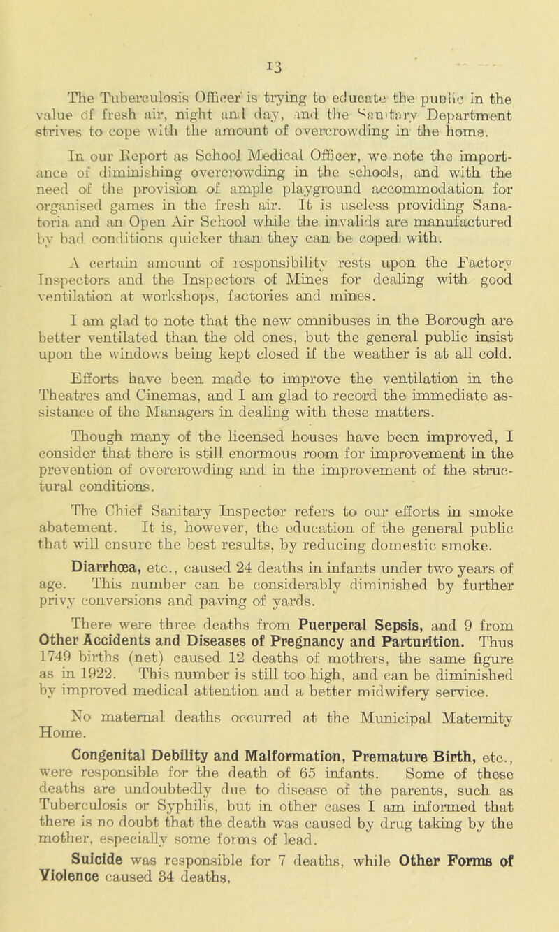 Tlie Tuberculosis Officer' is trying to educate the puDlic in the value cif fresh air, night and day, and the ‘Sanitary Dej^artment strives to cope with the amount of overcrowding in the horns. In our Keport as School Medical Officer, we note the import- ance of diminishing overcrowding in the schools, and with the need of the provision of ample playground accommodation for organised games in the fi’esh air. It is useless providing Sana- toria and an Open Air Scliool while the invalids are manufactured hy had conditions quicker than they can be coped’ with. A certain amount of lesponsibility rests upon the Factory Inspectors and the Inspectors of Mines for dealing with good ventilation at workshops, factories and mines. I am glad to note that the new omnibuses in the Borough are better ventilated than the old ones, but the general public insist upon the windows being kept closed if the weather is at all cold. Efforts have been made to' improve the ventilation in the Theatres and Cinemas, and I am glad to record the immediate as- sistance of the Managers in dealing with these matters. Though many of the licensed houses have been improved, I consider that there is still enormous room for improvement in the prevention of overcrow’dmg and in the improvement of the struc- tural conditions. The Chief Sanitai’y Inspector refers to our efforts in smoke abatement. It is, however, the education of the general pubhc that will ensure the best results, by reducing domestic smoke. Diarrhoea, etc., caused 24 deaths in infants under twO' years of age. This number can be considerably diminished by further privy conversions and paving of yards. There were three deaths from Puerperal Sepsis, and 9 from Other Accidents and Diseases of Pregnancy and Parturition. Thus 1749 births (net) caused 12 deaths of mothers, the same figure as in 1922. This number is still too high, and can be diminished by improved medical attention and a better midwifery service. No maternal deaths occuiTed at the Municipal Maternity Home. Congenital Debility and Malformation, Premature Birth, etc., were rasponsible for the death of 65 infants. Some of these deaths are undoubtedly due to disease of the parents, such as Tuberculosis or Syphilis, but in other cases I am info'rmed that there is no doubt that the death was caused by drug taking by the mother, especially some forms of lead. Suicide was responsible for 7 deaths, while Other Forms of Violence caused 34 deaths.