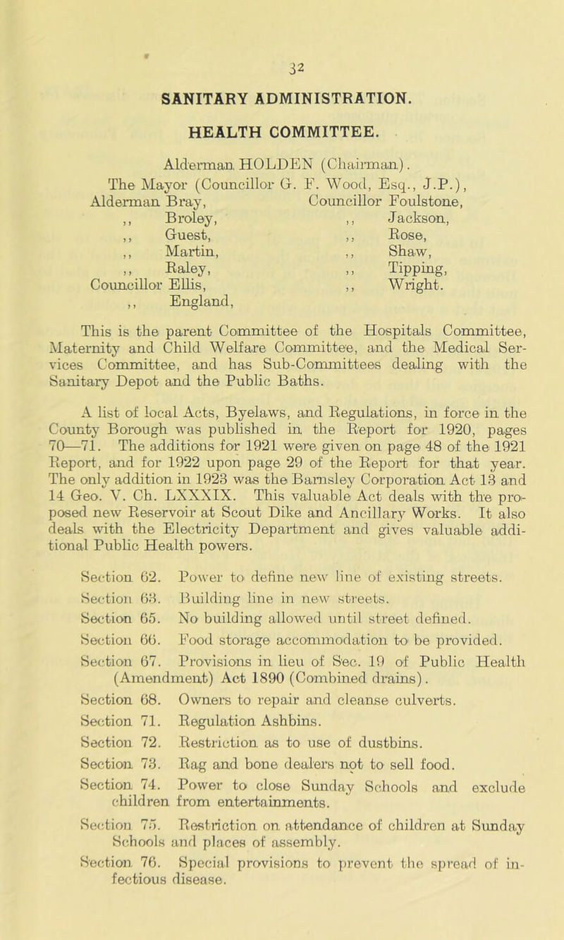 SANITARY ADMINISTRATION. HEALTH COMMITTEE. Aldeimari, HOLDEN (CliaiiTnan.). The Mayoi* (Councillor G. E. Wood, Esq., J.P.), Alderman Bray, Councillor Fooilstone ,, Broley, ,, J ackson. ,, Guest, ,, Rose, ,, Martin, ,, Shaw, ,, Raley, ,, Tipping, Councillor EUis, ,, Wright. ,, England, This is the parent Committee of the Hospitals Committee, Maternity and Child Welfare Committee, and the Medical Ser- vices Committee, and hae Sub-Committees dealing with the Sanitary Depot and the Public Baths. A hst of local Acts, Byelaws, and Regulations, in force in the County Borough was published in the Report for 1920, pages 70—71. The additions for 1921 were given on page 48 of the 1921 Report, and for 1922 upon page 29 of the Report for that year. The only addition in 1923 was the Barnsley Corporation Act 1.3 and 14 Geo. V. Ch. LXXXIX. This valuable Act deals with the pra- posed new Reservoir at Scout Dike and Ancillar}'^ Works. It also deals with the Electricity Department and gives valuable addi- tional Public Health powers. Section 62. Power to define new line of existing streets. Section 63. Building line in new streets. Section 65. No building allowed until street defined. Section 66. Eood storage accommodation to' be provided. Section 67. Provisions in lieu of Sec. 19 of Public Health (Amendment) Act 1890 (Combined drains). Section 68. Ownera to repair and cleanse culverts. Regulation Ashbins. Restriction as to use of dustbins. Rag and bone dealers not to sell food. Power to close Smaday Schools and exclude Section 71. Section 72. Section 73. Section 74. children from entertainments Section 75. Restriction on attendance of children at Sunday Schools and places of assembly. Section, 76. Special provisions to prevent the spread of in- fectious disease.