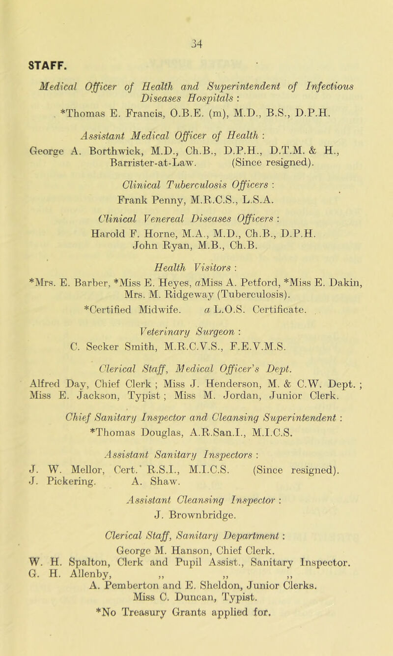 STAFF. Medical Officer of Health and Superintendent of Infectious Diseases Hospitals : *Thomas E. Francis, O.B.E. (m), M.D., B.S., D.P.H. Assistant Medical Officer of Health : George A. Borthwick, M.D., Ch.B., D.P.H., D.T.M. & H., Barrister-at-Law. (Since resigned). Clinical Tuberculosis Officers : Frank Penny, M.R.C.S., L.S.A. Clinical Venereal Diseases Officers : Harold F. Horne, M.A,, M.D., Ch.B., D.P.H. John Ryan, M.B., Ch.B. Health Visitors : *Mrs. E. Barber, *Miss E. Heyes, aMiss A. Petford, *Miss E. Dakin, Mrs. M. Ridgeway (Tuberculosis). *Certified Midwife. a L.O.S. Certificate. Veterinary Surgeon : C. Seeker Smith, M.R.C.V.S., F.E.V.M.S. Clerical Staff, Medical Officer’s Dept. Alfred Day, Chief Clerk ; Miss J. Henderson, M. & C.W. Dept. ; Miss E. Jackson, Typist; Miss M. Jordan, Junior Clerk. Chief Sanitary Inspector and Cleansing Superintendent : *Thomas Douglas, A.R.San.I., M.I.C.S. Assistant Sanitary Inspectors : J. W. Mellor, Cert. R.S.I., M.I.C.S. (Since resigned). J. Pickering. A. Shaw. Assistant Cleansing Inspector : J. Brownbridge. Clerical Staff, Sanitary Department : George M. Hanson, Chief Clerk. W. H. Spalton, Clerk and Pupil Assist., Sanitary Inspector. G. H. Allenby, A. Pemberton and E. Sheldon, Junior Clerks. Miss C. Duncan, Typist. *No Treasury Grants applied for.