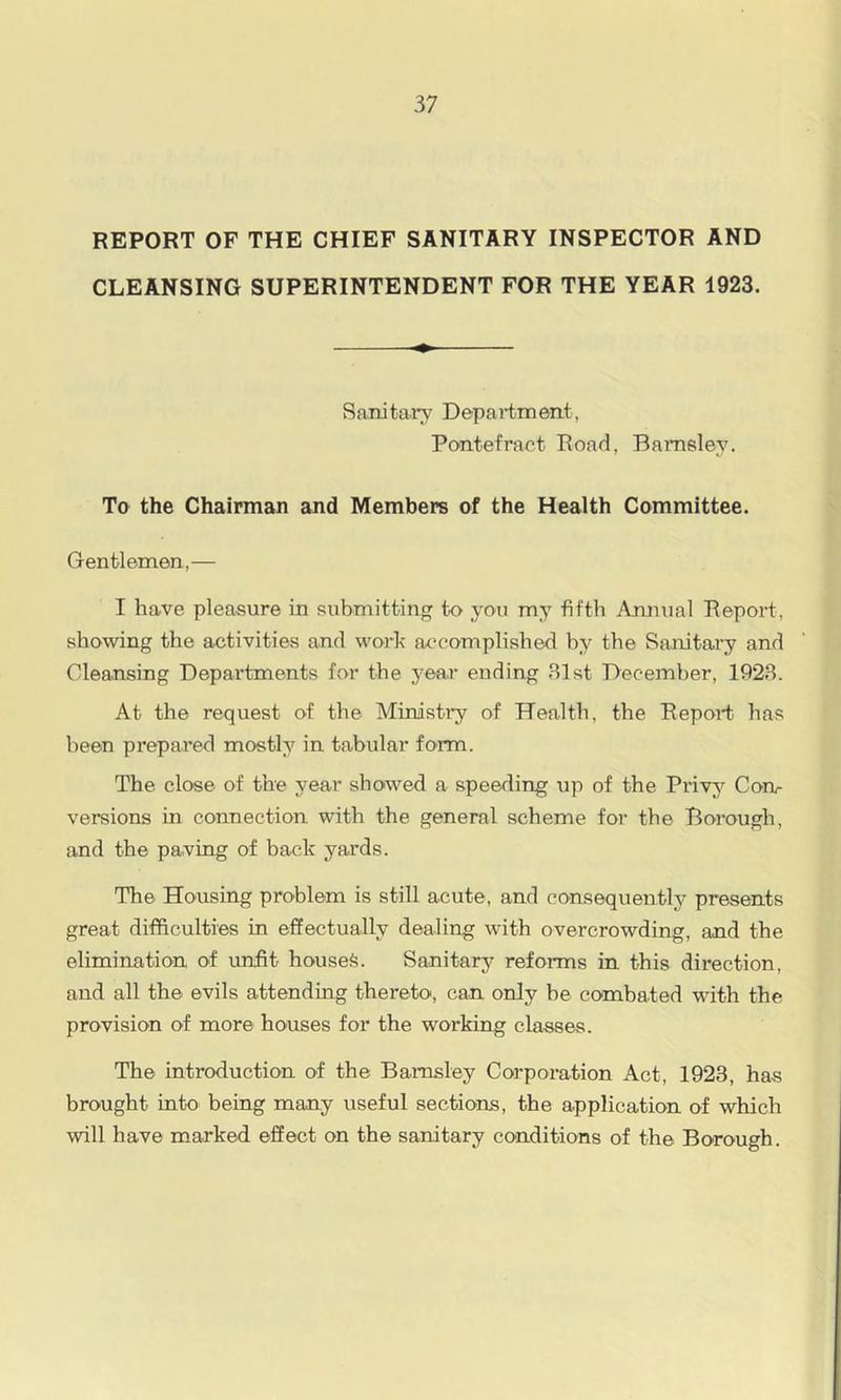 REPORT OF THE CHIEF SANITARY INSPECTOR AND CLEANSING SUPERINTENDENT FOR THE YEAR 1923. SaJiitary Department, Pontefract Road, Barnsley. To the Chairman and Members of the Health Committee. Gentlemen,— I have pleasure in submitting to you my fifth Annual Report, showing the activities and work accomplished by the Sanitary and Cleansing Departments for the year ending Blst December, 192.S. At the request of the Ministi'y of Health, the Report has been prepared mostly in tabular form. The close of the year showed a speeding up of the Privy Con- versions in connection with the general scheme for the Borough, and the paving of back yards. The Housing problem is still acute, and consequently presents great difficulties in effectually dealing with overcrowding, and the elimination of unfit housefe. Sanitary reforms in this direction, and all the evils attending thereto, can only be combated with the provision of more houses for the working classes. The introduction of the Barnsley Corporation Act, 1923, has brought into being many useful sections, the application of which will have marked effect on the sanitary conditions of the Borough.