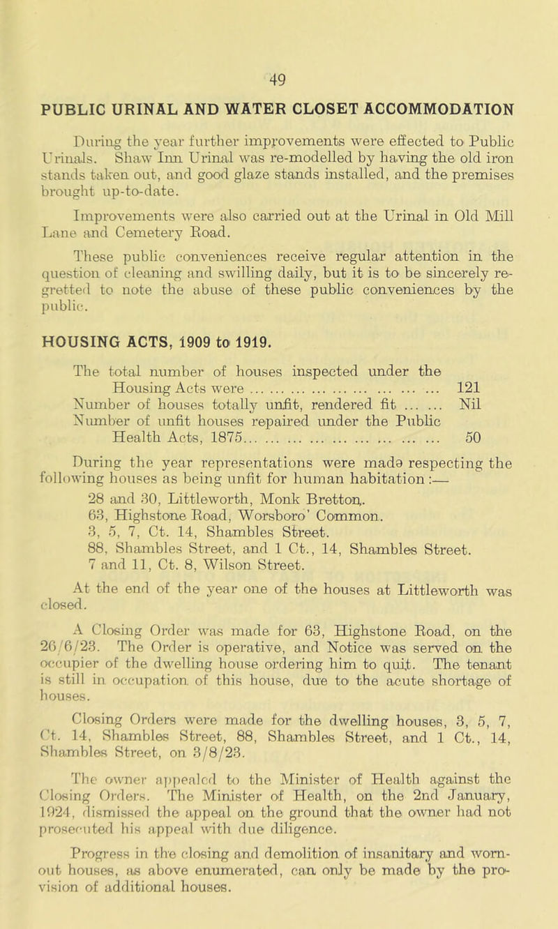 PUBLIC URINAL AND WATER CLOSET ACCOMMODATION During the year further impj-ovements were efiected tO' Public Uriuals. Shaw Inn Urinal was re-modelled by ha.ving the old iron stands taken out, and good glaze stands installed, and the premises brought up-to-date. Improvements were also carried out at the Urinal in Old Mill Lane and Cemetery Eoad. I'hese public conveniences receive regular attention in the question of cleaning and swilling daily, but it is to be sincerely re- gretted to note the abuse of these public conveniences by the public. HOUSING ACTS, 1909 tO' 1919. The total number of houses inspected under the Housing Acts were 121 Number of houses totally unfit, rendered fit Nil Number of unfit houses repaired imder the Public Health Acts, 1875 50 During the year representations were mado respecting the following houses as being unfit for human habitation:— 28 and 30, Littleworth, Monk Bretton,. 63, Highstone Eoad, Worsboro’ Common. 3, 5, 7, Ct. 14, Shambles Street. 88, Shambles Street, and 1 Ct., 14, Shambles Street. 7 and 11, Ct. 8, Wilson Street. At the end of the year one of the houses at Littleworth was closed. A Closing Order was made for 63, Highstone Eoad, on the 26/6/23. The Order is operative, and Notice was served on the occupier of the dwelling house ordeiing him to quit. The tenant is still in occupation of this house, due to' the acute shortage of houses. Closing Orders were made for the dwelling houses, 3, 5, 7, Ct. 14, Shambles Street, 88, Shambles Street, and 1 Ct., 14, Shamblas Street, on 3/8/23. The owner ay)ppalcd to the Minister of Health against the Closing Orders. The Minister of Health, on the 2nd January, 1924, dismissed the appeal on the ground that the owner had not prosecuted his appeal with due diligence. Progress in the closing and demolition of insanitary and worn- out houses, as above enumerated, can only be made by the pro- vision of additional houses.
