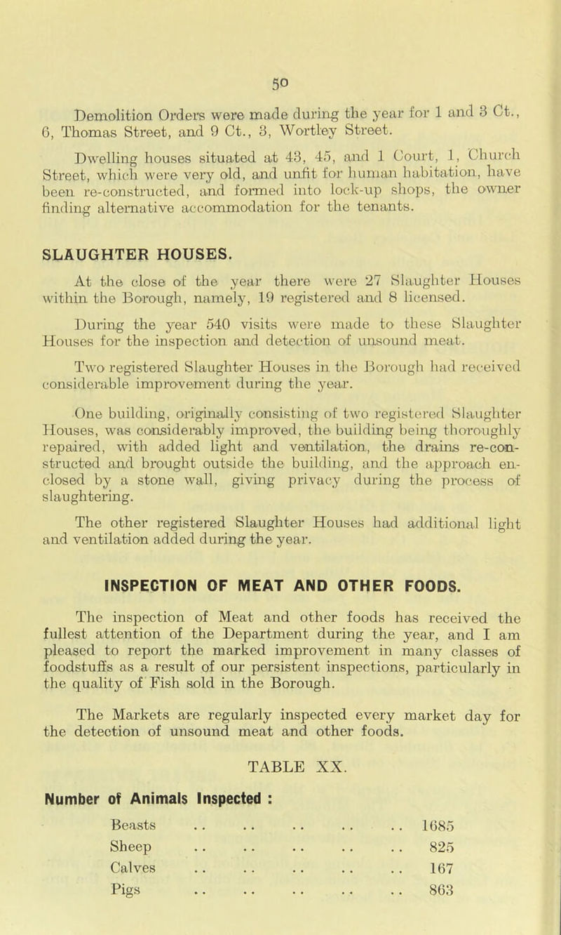 Demolition Ordei's were made dui’ing the year for 1 and 3 Ct., 6, Thomas Street, and 9 Ct., 3, Wortley Street. Dwelling houses situated at 43, 45, and 1 Court, 1, Churcdi Street, whicdi were vei'y old, and unfit for luiman habitation, have been re-constructed, and fonned into lock-up shops, the owner finding alternative accommodation for the tenants. SLAUGHTER HOUSES. At the close of the year there were 27 Slaughter Houses within the Borough, namely, 19 registered and 8 licensed. During the year 540 visits were made to these Slaughter Houses for the inspection and detection of unsound meat. Two registei’ed Slaughter Houses in the Borough had received considerable improvement during the year. One building, originally consisting of two registered Slaughter Houses, was considerably improved, tlie building being thoroughly repaired, with added light and ventilation, the drains re-con- structed and brought outside the building, and the approach en- closed by a stone wall, giving privacy during the pi-ocess of slaughtering. The other registered Slaughter Houses had additional light and ventilation added during the year. INSPECTION OF MEAT AND OTHER FOODS. The inspection of Meat and other foods has received the fullest attention of the Department during the year, and I am pleased to report the marked improvement in many classes of foodstuffs as a result of our persistent inspections, particularly in the quality of Fish sold in the Borough. The Markets are regularly inspected every market day for the detection of unsound meat and other foods. TABLE XX. Number of Animals Inspected : Beasts Sheep Calves Pigs 1685 825 167 863